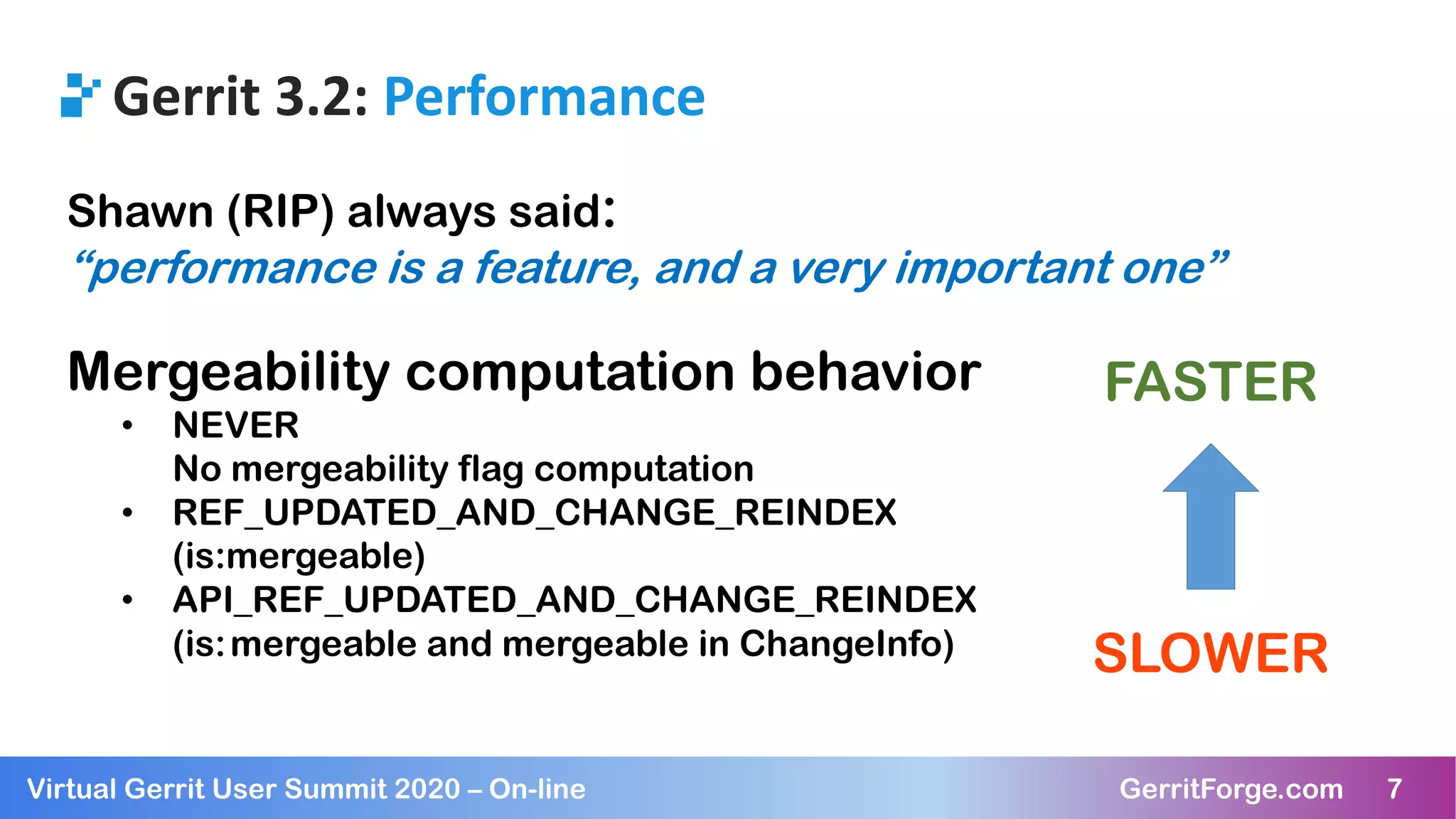 7Virtual Gerrit User Summit 2020 – On-line GerritForge.com 7
Gerrit 3.2: Performance
Shawn (RIP) always said:
“performance is a feature, and a very important one”
Mergeability computation behavior
• NEVER
No mergeability flag computation
• REF_UPDATED_AND_CHANGE_REINDEX
(is:mergeable)
• API_REF_UPDATED_AND_CHANGE_REINDEX
(is:mergeable and mergeable in ChangeInfo)
FASTER
SLOWER
 