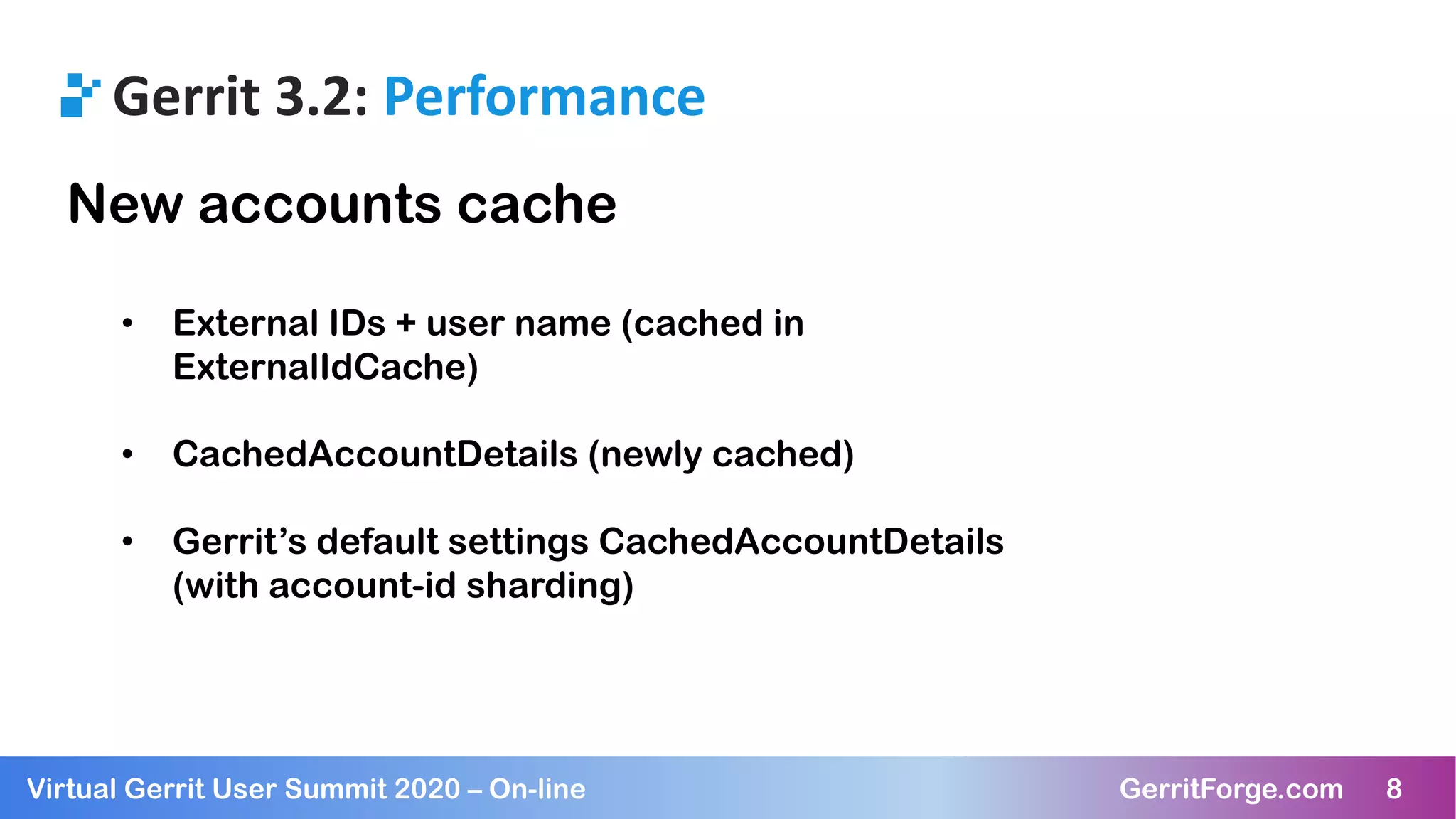 8Virtual Gerrit User Summit 2020 – On-line GerritForge.com 8
Gerrit 3.2: Performance
New accounts cache
• External IDs + user name (cached in
ExternalIdCache)
• CachedAccountDetails (newly cached)
• Gerrit’s default settings CachedAccountDetails
(with account-id sharding)
 
