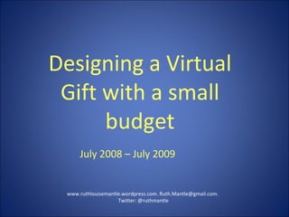 Designing a Virtual Gift with a small budget www.ruthlouisemantle.wordpress.com. Ruth.Mantle@gmail.com.  Twitter: @ruthmantle July 2008 – July 2009 