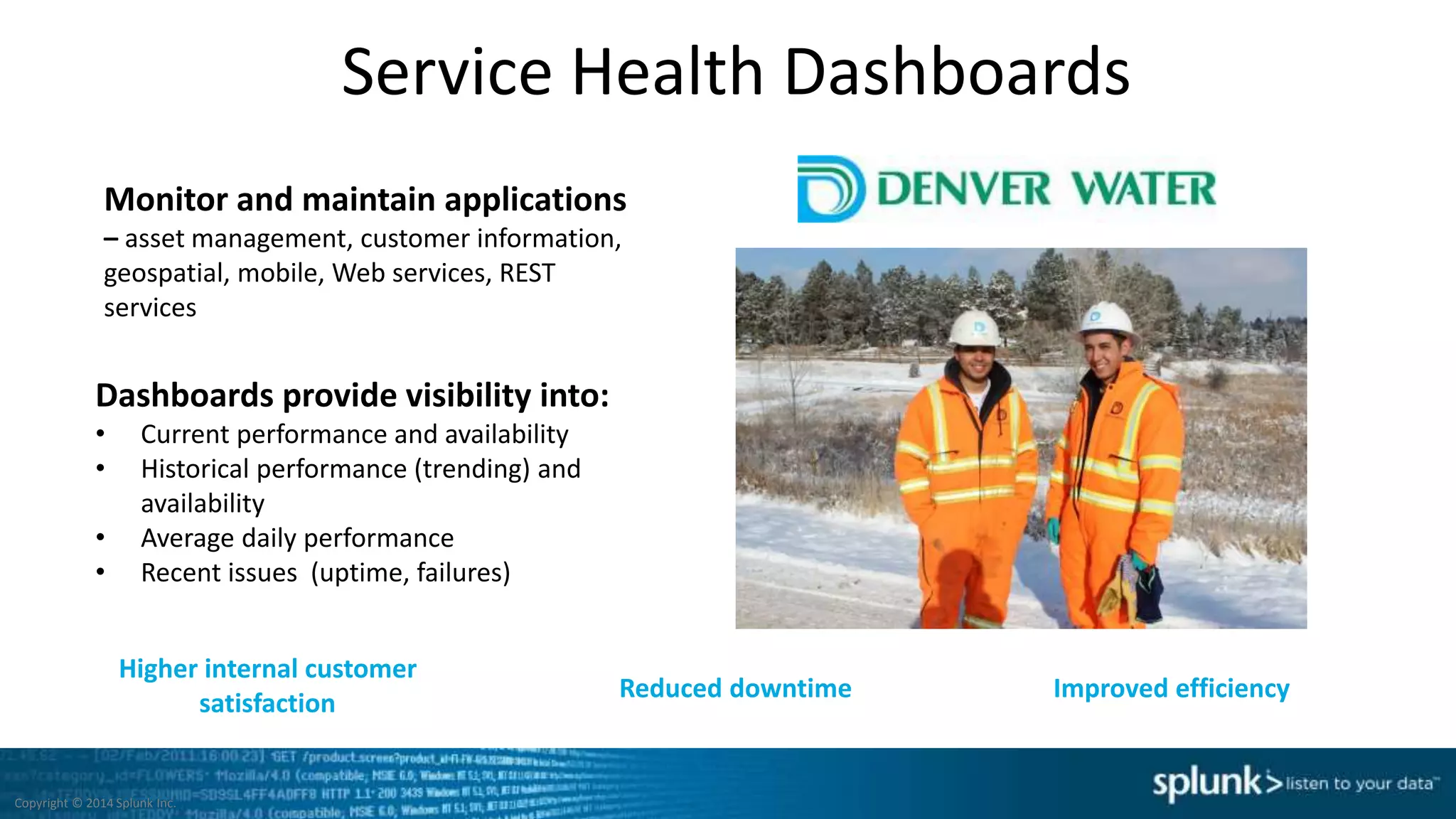 Service Health Dashboards
Monitor and maintain applications
– asset management, customer information,
geospatial, mobile, Web services, REST
services
Dashboards provide visibility into:
• Current performance and availability
• Historical performance (trending) and
availability
• Average daily performance
• Recent issues (uptime, failures)
Higher internal customer
satisfaction
Reduced downtime Improved efficiency
Copyright © 2014 Splunk Inc.
 