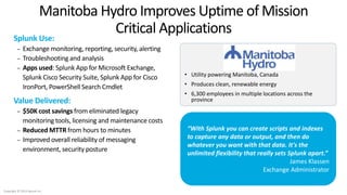 10
Splunk Use:
– Exchange monitoring, reporting, security, alerting
– Troubleshooting and analysis
– Apps used: Splunk App for Microsoft Exchange,
Splunk Cisco Security Suite, Splunk App for Cisco
IronPort, PowerShell Search Cmdlet
Value Delivered:
– $50K cost savings from eliminated legacy
monitoring tools, licensing and maintenance costs
– Reduced MTTR from hours to minutes
– Improved overall reliability of messaging
environment, security posture
Manitoba Hydro Improves Uptime of Mission
Critical Applications
• Utility powering Manitoba, Canada
• Produces clean, renewable energy
• 6,300 employees in multiple locations across the
province
“With Splunk you can create scripts and indexes
to capture any data or output, and then do
whatever you want with that data. It's the
unlimited flexibility that really sets Splunk apart.”
James Klassen
Exchange Administrator
Copyright © 2014 Splunk Inc.
 