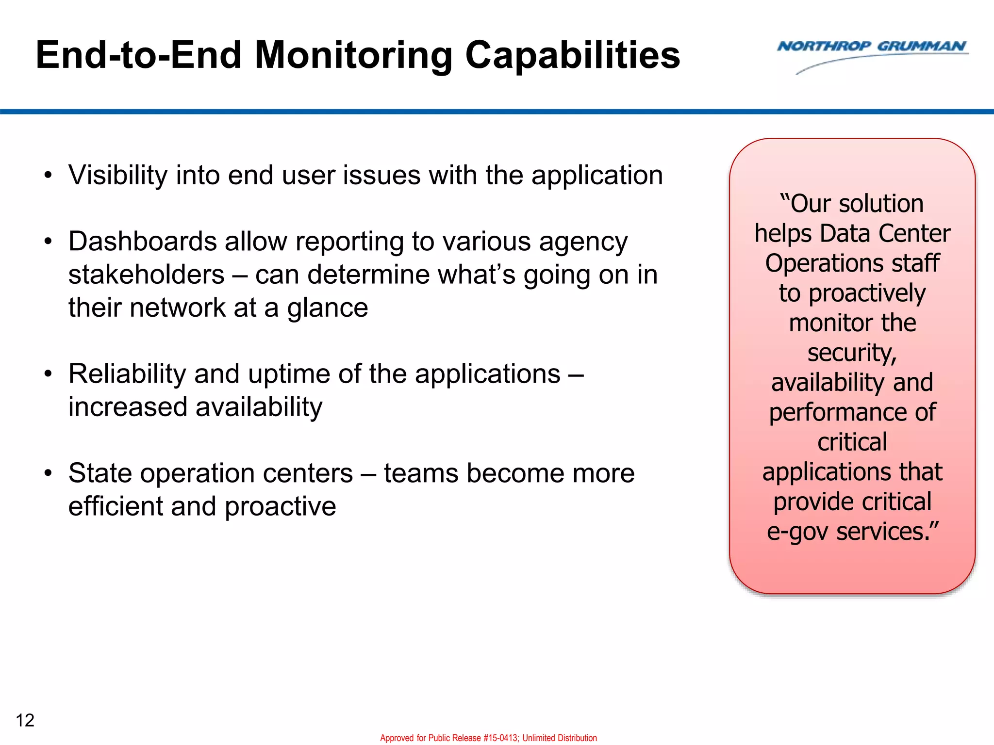 End-to-End Monitoring Capabilities
12
• Visibility into end user issues with the application
• Dashboards allow reporting to various agency
stakeholders – can determine what’s going on in
their network at a glance
• Reliability and uptime of the applications –
increased availability
• State operation centers – teams become more
efficient and proactive
“Our solution
helps Data Center
Operations staff
to proactively
monitor the
security,
availability and
performance of
critical
applications that
provide critical
e-gov services.”
Approved for Public Release #15-0413; Unlimited Distribution
 