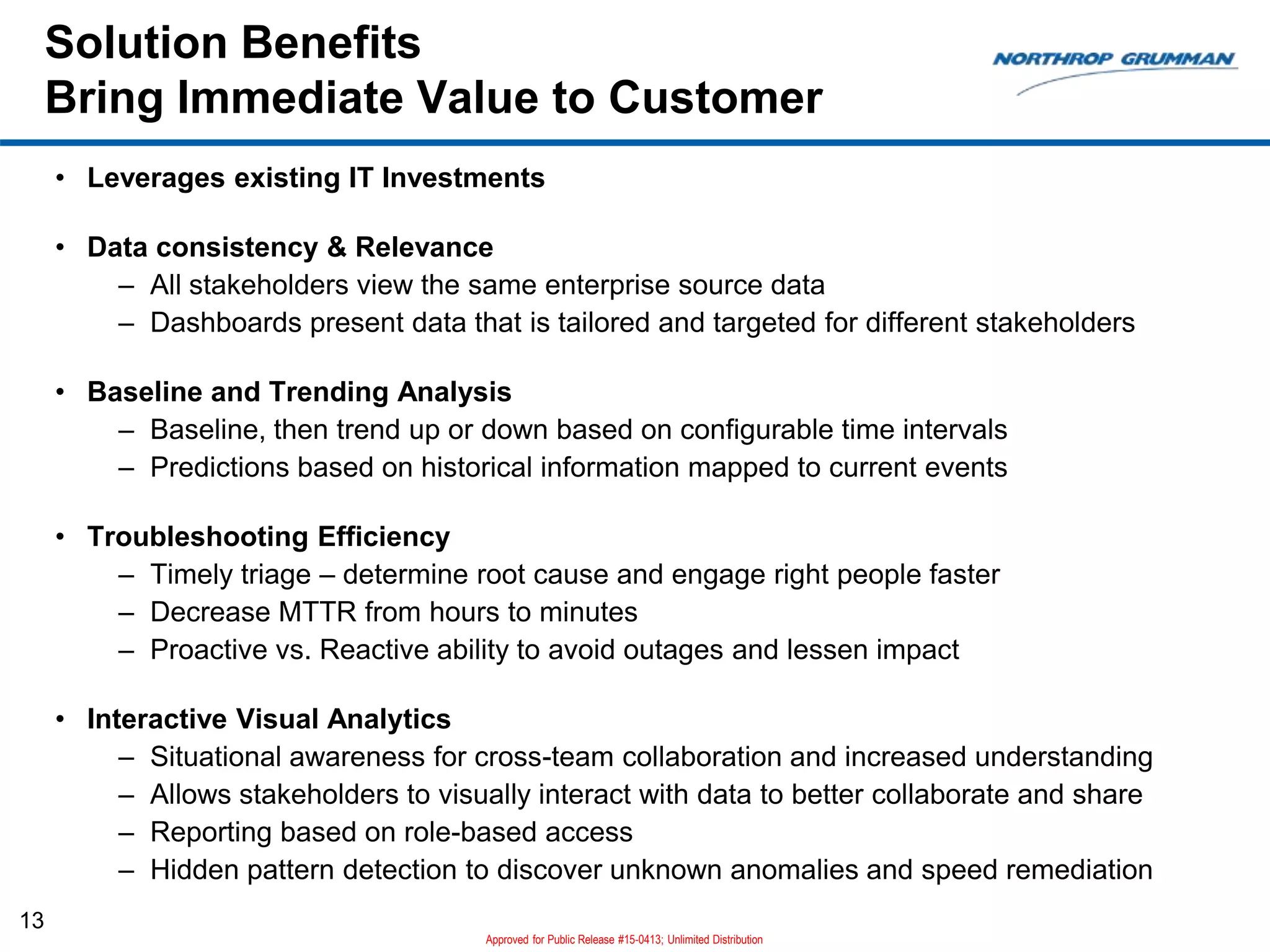 Solution Benefits
Bring Immediate Value to Customer
13
• Leverages existing IT Investments
• Data consistency & Relevance
– All stakeholders view the same enterprise source data
– Dashboards present data that is tailored and targeted for different stakeholders
• Baseline and Trending Analysis
– Baseline, then trend up or down based on configurable time intervals
– Predictions based on historical information mapped to current events
• Troubleshooting Efficiency
– Timely triage – determine root cause and engage right people faster
– Decrease MTTR from hours to minutes
– Proactive vs. Reactive ability to avoid outages and lessen impact
• Interactive Visual Analytics
– Situational awareness for cross-team collaboration and increased understanding
– Allows stakeholders to visually interact with data to better collaborate and share
– Reporting based on role-based access
– Hidden pattern detection to discover unknown anomalies and speed remediation
Approved for Public Release #15-0413; Unlimited Distribution
 