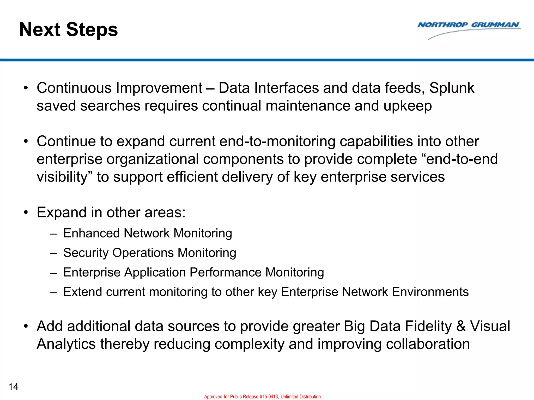 Next Steps
• Continuous Improvement – Data Interfaces and data feeds, Splunk
saved searches requires continual maintenance and upkeep
• Continue to expand current end-to-monitoring capabilities into other
enterprise organizational components to provide complete “end-to-end
visibility” to support efficient delivery of key enterprise services
• Expand in other areas:
– Enhanced Network Monitoring
– Security Operations Monitoring
– Enterprise Application Performance Monitoring
– Extend current monitoring to other key Enterprise Network Environments
• Add additional data sources to provide greater Big Data Fidelity & Visual
Analytics thereby reducing complexity and improving collaboration
14
Approved for Public Release #15-0413; Unlimited Distribution
 