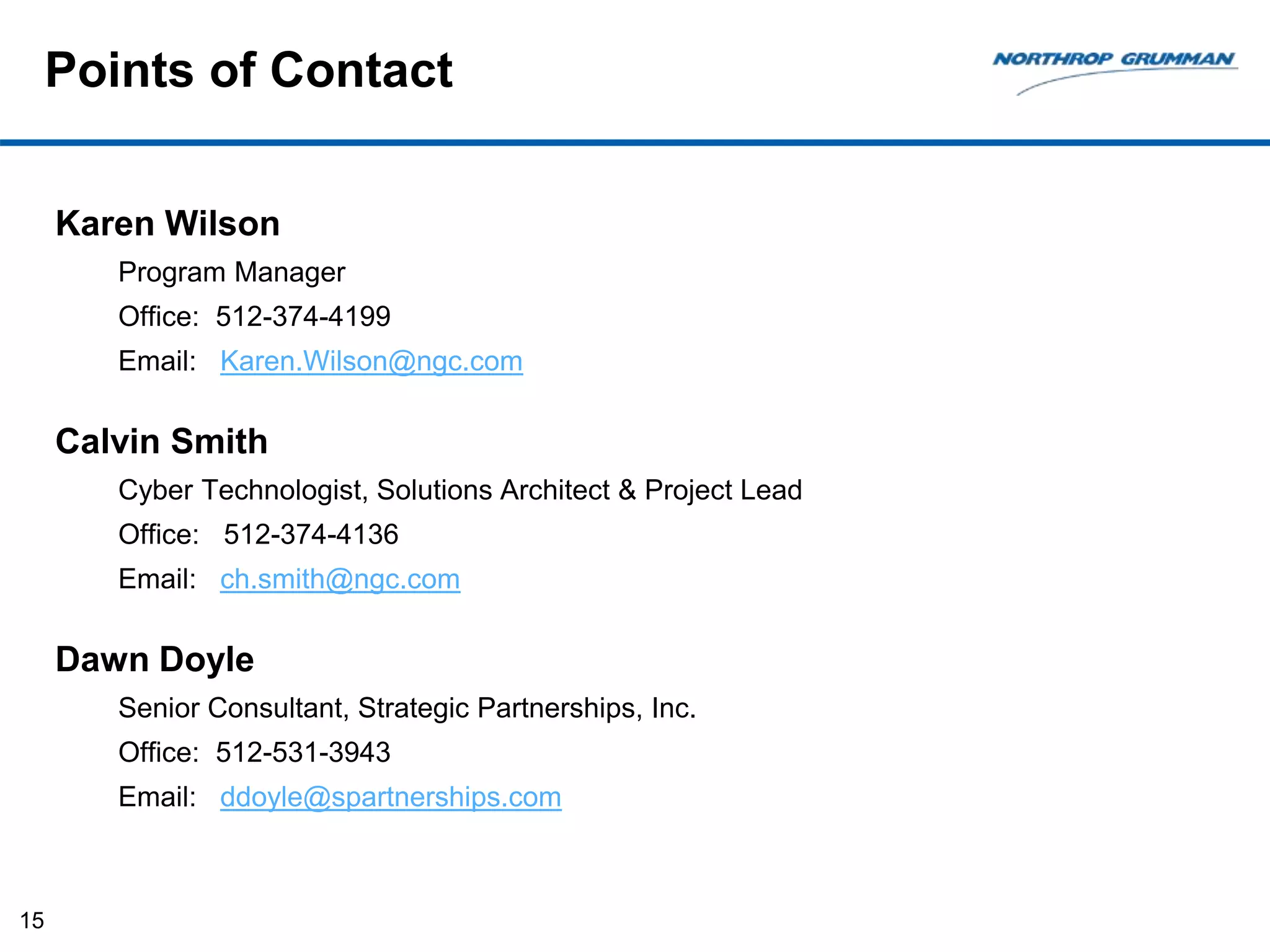 Points of Contact
Karen Wilson
Program Manager
Office: 512-374-4199
Email: Karen.Wilson@ngc.com
Calvin Smith
Cyber Technologist, Solutions Architect & Project Lead
Office: 512-374-4136
Email: ch.smith@ngc.com
Dawn Doyle
Senior Consultant, Strategic Partnerships, Inc.
Office: 512-531-3943
Email: ddoyle@spartnerships.com
15
 