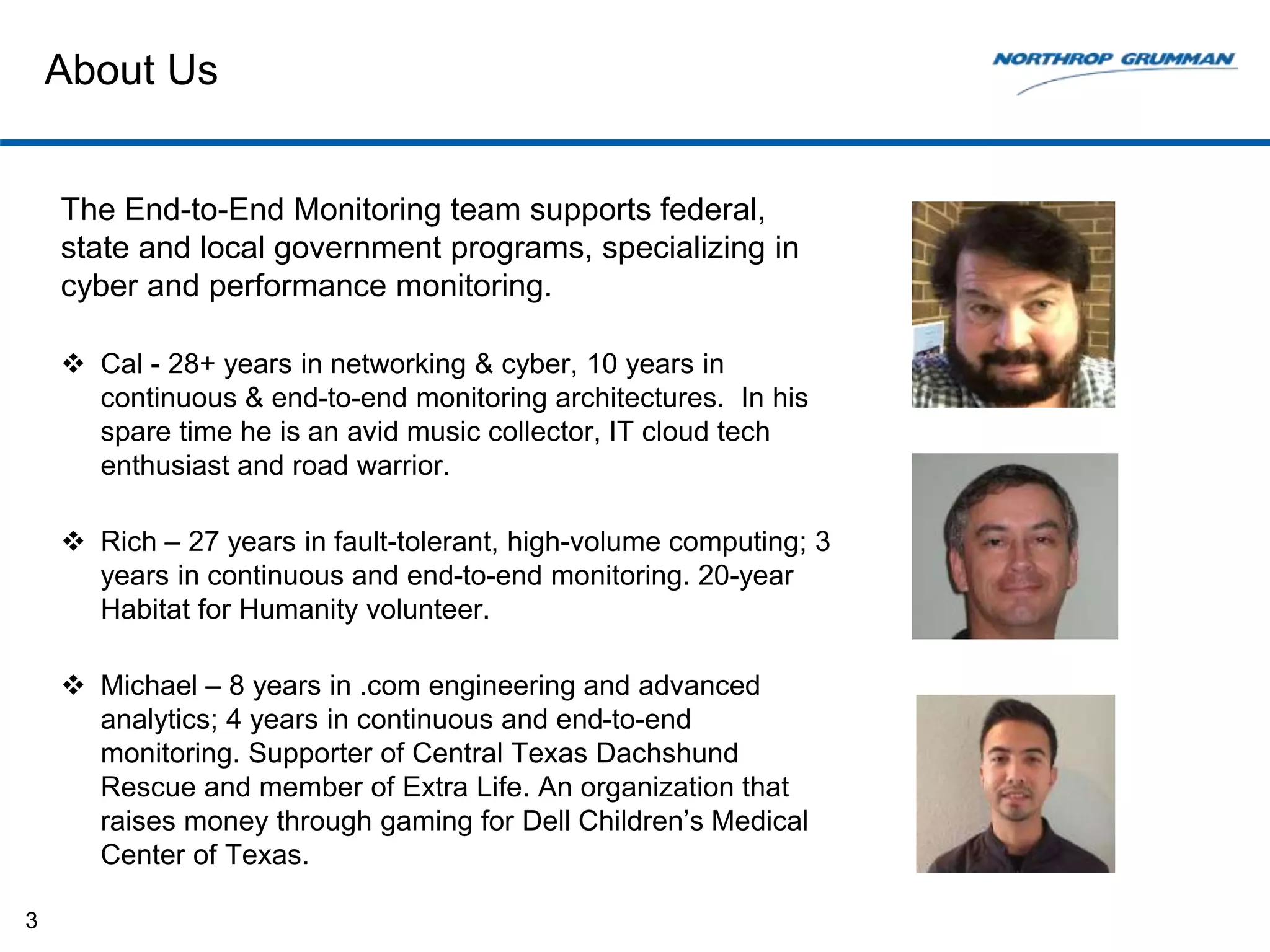 About Us
The End-to-End Monitoring team supports federal,
state and local government programs, specializing in
cyber and performance monitoring.
 Cal - 28+ years in networking & cyber, 10 years in
continuous & end-to-end monitoring architectures. In his
spare time he is an avid music collector, IT cloud tech
enthusiast and road warrior.
 Rich – 27 years in fault-tolerant, high-volume computing; 3
years in continuous and end-to-end monitoring. 20-year
Habitat for Humanity volunteer.
 Michael – 8 years in .com engineering and advanced
analytics; 4 years in continuous and end-to-end
monitoring. Supporter of Central Texas Dachshund
Rescue and member of Extra Life. An organization that
raises money through gaming for Dell Children’s Medical
Center of Texas.
3
 