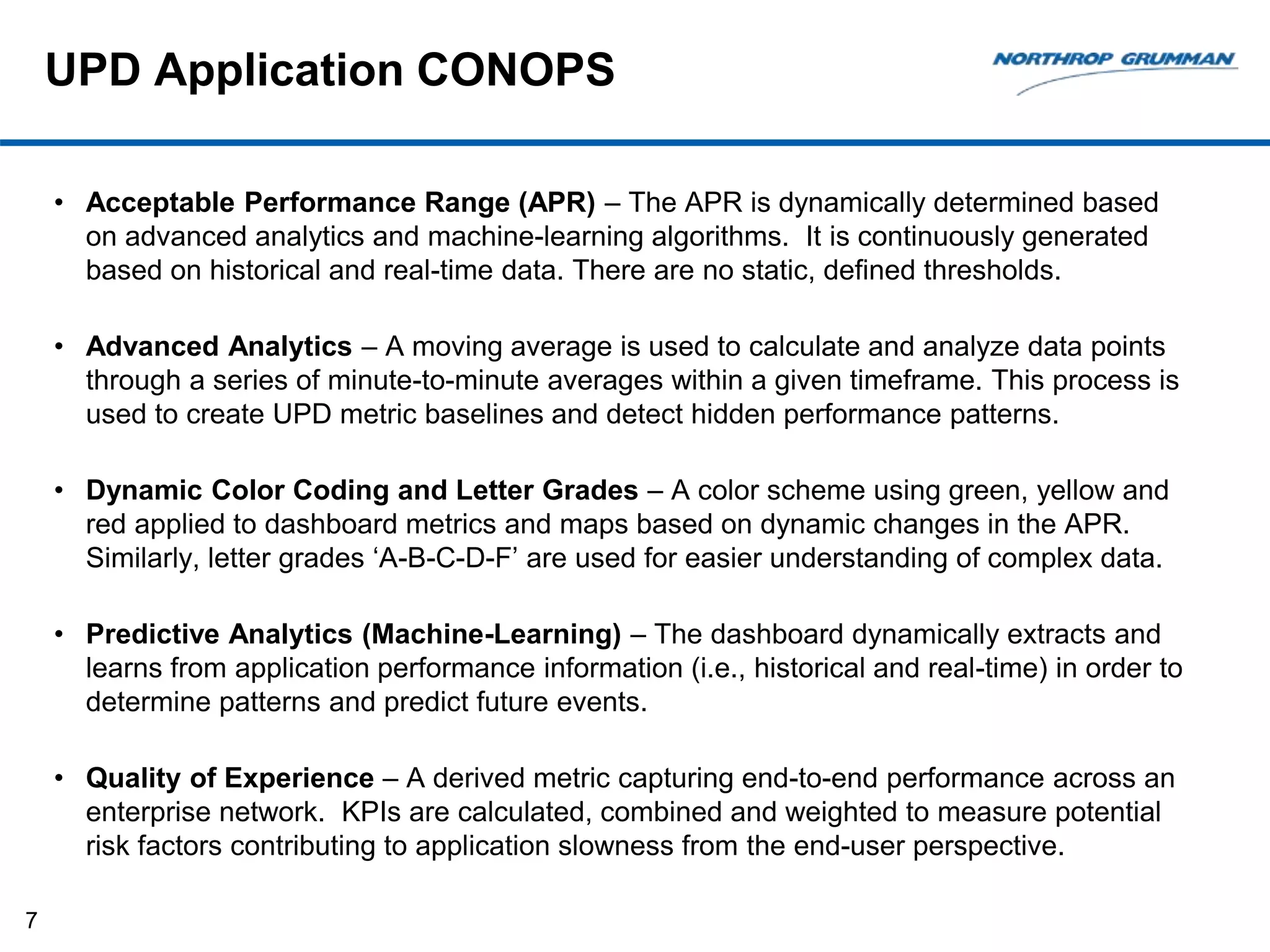 UPD Application CONOPS
• Acceptable Performance Range (APR) – The APR is dynamically determined based
on advanced analytics and machine-learning algorithms. It is continuously generated
based on historical and real-time data. There are no static, defined thresholds.
• Advanced Analytics – A moving average is used to calculate and analyze data points
through a series of minute-to-minute averages within a given timeframe. This process is
used to create UPD metric baselines and detect hidden performance patterns.
• Dynamic Color Coding and Letter Grades – A color scheme using green, yellow and
red applied to dashboard metrics and maps based on dynamic changes in the APR.
Similarly, letter grades ‘A-B-C-D-F’ are used for easier understanding of complex data.
• Predictive Analytics (Machine-Learning) – The dashboard dynamically extracts and
learns from application performance information (i.e., historical and real-time) in order to
determine patterns and predict future events.
• Quality of Experience – A derived metric capturing end-to-end performance across an
enterprise network. KPIs are calculated, combined and weighted to measure potential
risk factors contributing to application slowness from the end-user perspective.
7
 