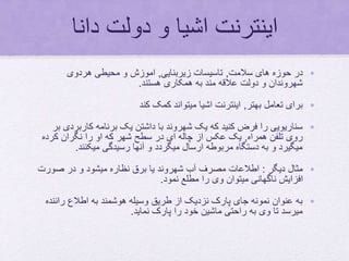 ‫دانا‬ ‫دولت‬ ‫و‬ ‫اشیا‬ ‫اینترنت‬
•‫سالمت‬ ‫های‬ ‫حوزه‬ ‫در‬,‫زیربنایی‬ ‫تاسیسات‬,‫هردوی‬ ‫محیطی‬ ‫و‬ ‫اموزش‬
‫هستند‬ ‫همکاری‬ ‫به‬ ‫مند‬ ‫عالقه‬ ‫دولت‬ ‫و‬ ‫شهروندان‬.
•‫بهتر‬ ‫تعامل‬ ‫برای‬,‫کند‬ ‫کمک‬ ‫میتواند‬ ‫اشیا‬ ‫اینترنت‬
•‫کاربرد‬ ‫برنامه‬ ‫یک‬ ‫داشتن‬ ‫با‬ ‫شهروند‬ ‫یک‬ ‫که‬ ‫کنید‬ ‫فرض‬ ‫را‬ ‫سناریویی‬‫بر‬ ‫ی‬
‫همراه‬ ‫تلفن‬ ‫روی‬,‫کرده‬ ‫نگران‬ ‫را‬ ‫او‬ ‫که‬ ‫شهر‬ ‫سطح‬ ‫در‬ ‫ای‬ ‫چاله‬ ‫از‬ ‫عکس‬ ‫یک‬
‫میکنند‬ ‫رسیدگی‬ ‫آنها‬ ‫و‬ ‫میگردد‬ ‫ارسال‬ ‫مربوطه‬ ‫دستگاه‬ ‫به‬ ‫و‬ ‫میگیرد‬.
•‫دیگر‬ ‫مثال‬:‫صورت‬ ‫در‬ ‫و‬ ‫میشود‬ ‫نظاره‬ ‫برق‬ ‫یا‬ ‫شهروند‬ ‫آب‬ ‫مصرف‬ ‫اطالعات‬
‫نمود‬ ‫مطلع‬ ‫را‬ ‫وی‬ ‫میتوان‬ ‫ناگهانی‬ ‫افزایش‬.
•‫رانند‬ ‫اطالع‬ ‫به‬ ‫هوشمند‬ ‫وسیله‬ ‫طریق‬ ‫از‬ ‫نزدیک‬ ‫پارک‬ ‫جای‬ ‫نمونه‬ ‫عنوان‬ ‫به‬‫ه‬
‫نماید‬ ‫پارک‬ ‫را‬ ‫خود‬ ‫ماشین‬ ‫راحتی‬ ‫به‬ ‫وی‬ ‫تا‬ ‫میرسد‬.
 