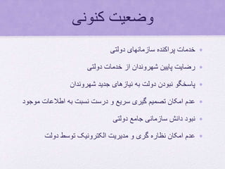 ‫کنونی‬ ‫وضعیت‬
•‫دولتی‬ ‫سازمانهای‬ ‫پراکنده‬ ‫خدمات‬
•‫دولتی‬ ‫خدمات‬ ‫از‬ ‫شهروندان‬ ‫پایین‬ ‫رضایت‬
•‫شهروندان‬ ‫جدید‬ ‫نیازهای‬ ‫به‬ ‫دولت‬ ‫نبودن‬ ‫پاسخگو‬
•‫م‬ ‫اطالعات‬ ‫به‬ ‫نسبت‬ ‫درست‬ ‫و‬ ‫سریع‬ ‫گیری‬ ‫تصمیم‬ ‫امکان‬ ‫عدم‬‫وجود‬
•‫دولتی‬ ‫جامع‬ ‫سازمانی‬ ‫دانش‬ ‫نبود‬
•‫دولت‬ ‫توسط‬ ‫الکترونیک‬ ‫مدیریت‬ ‫و‬ ‫گری‬ ‫نظاره‬ ‫امکان‬ ‫عدم‬
 