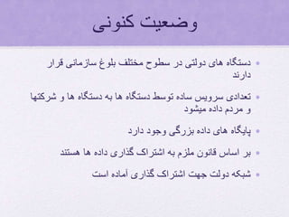 ‫کنونی‬ ‫وضعیت‬
•‫قرار‬ ‫سازمانی‬ ‫بلوغ‬ ‫مختلف‬ ‫سطوح‬ ‫در‬ ‫دولتی‬ ‫های‬ ‫دستگاه‬
‫دارند‬
•‫ش‬ ‫و‬ ‫ها‬ ‫دستگاه‬ ‫به‬ ‫ها‬ ‫دستگاه‬ ‫توسط‬ ‫ساده‬ ‫سرویس‬ ‫تعدادی‬‫رکتها‬
‫میشود‬ ‫داده‬ ‫مردم‬ ‫و‬
•‫دارد‬ ‫وجود‬ ‫بزرگی‬ ‫داده‬ ‫های‬ ‫پایگاه‬
•‫هستند‬ ‫ها‬ ‫داده‬ ‫گذاری‬ ‫اشتراک‬ ‫به‬ ‫ملزم‬ ‫قانون‬ ‫اساس‬ ‫بر‬
•‫است‬ ‫آماده‬ ‫گذاری‬ ‫اشتراک‬ ‫جهت‬ ‫دولت‬ ‫شبکه‬
 