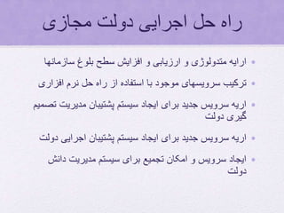 ‫مجازی‬ ‫دولت‬ ‫اجرایی‬ ‫حل‬ ‫راه‬
•‫سازمانها‬ ‫بلوغ‬ ‫سطح‬ ‫افزایش‬ ‫و‬ ‫ارزیابی‬ ‫و‬ ‫متدولوژی‬ ‫ارایه‬
•‫افزار‬ ‫نرم‬ ‫حل‬ ‫راه‬ ‫از‬ ‫استفاده‬ ‫با‬ ‫موجود‬ ‫سرویسهای‬ ‫ترکیب‬‫ی‬
•‫مدیری‬ ‫پشتیبان‬ ‫سیستم‬ ‫ایجاد‬ ‫برای‬ ‫جدید‬ ‫سرویس‬ ‫اریه‬‫تصمیم‬ ‫ت‬
‫دولت‬ ‫گیری‬
•‫برای‬ ‫جدید‬ ‫سرویس‬ ‫اریه‬‫اجرایی‬ ‫پشتیبان‬ ‫سیستم‬ ‫ایجاد‬‫دولت‬
•‫دانش‬ ‫مدیریت‬ ‫سیستم‬ ‫برای‬ ‫تجمیع‬ ‫امکان‬ ‫و‬ ‫سرویس‬ ‫ایجاد‬
‫دولت‬
 