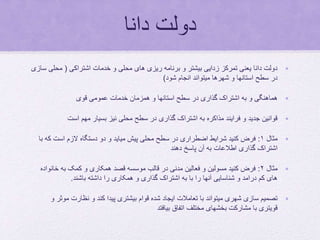 ‫دانا‬ ‫دولت‬
•‫اشتراکی‬ ‫خدمات‬ ‫و‬ ‫محلی‬ ‫های‬ ‫ریزی‬ ‫برنامه‬ ‫و‬ ‫بیشتر‬ ‫زدایی‬ ‫تمرکز‬ ‫یعنی‬ ‫دانا‬ ‫دولت‬(‫محل‬‫سازی‬ ‫ی‬
‫شود‬ ‫انجام‬ ‫میتواند‬ ‫شهرها‬ ‫و‬ ‫استانها‬ ‫سطح‬ ‫در‬)
•‫قوی‬ ‫عمومی‬ ‫خدمات‬ ‫همزمان‬ ‫و‬ ‫استانها‬ ‫سطح‬ ‫در‬ ‫گذاری‬ ‫اشتراک‬ ‫به‬ ‫و‬ ‫هماهنگی‬
•‫است‬ ‫مهم‬ ‫بسیار‬ ‫نیز‬ ‫محلی‬ ‫سطح‬ ‫در‬ ‫گذاری‬ ‫اشتراک‬ ‫به‬ ‫مذاکره‬ ‫فرایند‬ ‫و‬ ‫جدید‬ ‫قوانین‬
•‫مثال‬۱:‫ک‬ ‫است‬ ‫الزم‬ ‫دستگاه‬ ‫دو‬ ‫و‬ ‫میاید‬ ‫پیش‬ ‫محلی‬ ‫سطح‬ ‫در‬ ‫اضطراری‬ ‫شرایط‬ ‫کنید‬ ‫فرض‬‫با‬ ‫ه‬
‫دهند‬ ‫پاسخ‬ ‫آن‬ ‫به‬ ‫اطالعات‬ ‫گذاری‬ ‫اشتراک‬
•‫مثال‬۲:‫خان‬ ‫به‬ ‫کمک‬ ‫و‬ ‫همکاری‬ ‫قصد‬ ‫موسسه‬ ‫قالب‬ ‫در‬ ‫مدنی‬ ‫فعالین‬ ‫و‬ ‫مسولین‬ ‫کنید‬ ‫فرض‬‫واده‬
‫باشند‬ ‫داشته‬ ‫را‬ ‫همکاری‬ ‫و‬ ‫گذاری‬ ‫اشتراک‬ ‫به‬ ‫با‬ ‫را‬ ‫آنها‬ ‫شناسایی‬ ‫و‬ ‫درامد‬ ‫کم‬ ‫های‬.
•‫مو‬ ‫نظارت‬ ‫و‬ ‫کند‬ ‫پیدا‬ ‫بیشتری‬ ‫قوام‬ ‫شده‬ ‫ایجاد‬ ‫تعامالت‬ ‫با‬ ‫میتواند‬ ‫شهری‬ ‫سازی‬ ‫تصمیم‬‫و‬ ‫ثر‬
‫بیافتد‬ ‫اتفاق‬ ‫مختلف‬ ‫بخشهای‬ ‫مشارکت‬ ‫با‬ ‫قویتری‬
 