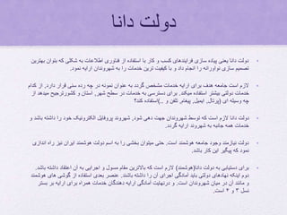 ‫دانا‬ ‫دولت‬
•‫ب‬ ‫که‬ ‫شکلی‬ ‫به‬ ‫اطالعات‬ ‫فناوری‬ ‫از‬ ‫استفاده‬ ‫با‬ ‫کار‬ ‫و‬ ‫کسب‬ ‫فرایندهای‬ ‫سازی‬ ‫پیاده‬ ‫یعنی‬ ‫دانا‬ ‫دولت‬‫بهترین‬ ‫توان‬
‫نمود‬ ‫ارایه‬ ‫شهروندان‬ ‫به‬ ‫را‬ ‫خدمات‬ ‫ترین‬ ‫کیفیت‬ ‫با‬ ‫و‬ ‫داد‬ ‫انجام‬ ‫را‬ ‫نواورانه‬ ‫سازی‬ ‫تصمیم‬.
•‫دارد‬ ‫قرار‬ ‫سنی‬ ‫رده‬ ‫چه‬ ‫در‬ ‫نمونه‬ ‫عنوان‬ ‫به‬ ‫گردد‬ ‫مشخص‬ ‫خدمات‬ ‫ارایه‬ ‫برای‬ ‫هدف‬ ‫جامعه‬ ‫است‬ ‫الزم‬,‫کدام‬ ‫از‬
‫میکند‬ ‫استفاده‬ ‫بیشتر‬ ‫دولتی‬ ‫خدمات‬.‫شهر‬ ‫سطح‬ ‫در‬ ‫خدمات‬ ‫به‬ ‫دسترسی‬ ‫برای‬,‫کشورترج‬ ‫و‬ ‫استان‬‫از‬ ‫میدهد‬ ‫یح‬
‫ای‬ ‫وسیله‬ ‫چه‬(‫پرتال‬,‫ایمیل‬,‫پیغام‬,‫و‬ ‫تلفن‬)..‫کند؟‬ ‫استفاده‬
•‫شود‬ ‫دهی‬ ‫جهت‬ ‫شهروندان‬ ‫توسط‬ ‫که‬ ‫است‬ ‫الزم‬ ‫دانا‬ ‫دولت‬,‫ب‬ ‫داشته‬ ‫را‬ ‫خود‬ ‫الکترونیک‬ ‫پروفایل‬ ‫شهروند‬‫و‬ ‫اشد‬
‫گردد‬ ‫ارایه‬ ‫شهروند‬ ‫به‬ ‫جانبه‬ ‫همه‬ ‫خدمات‬.
•‫است‬ ‫هوشمند‬ ‫جامعه‬ ‫وجود‬ ‫نیازمند‬ ‫دولت‬.‫اند‬ ‫راه‬ ‫نیز‬ ‫ایران‬ ‫هوشمند‬ ‫دولت‬ ‫اسم‬ ‫به‬ ‫را‬ ‫بخشی‬ ‫میتوان‬ ‫حتی‬‫ازی‬
‫باشد‬ ‫کار‬ ‫این‬ ‫پیگیر‬ ‫که‬ ‫نمود‬.
•‫دانا‬ ‫دولت‬ ‫به‬ ‫دستیابی‬ ‫برای‬(‫هوشمند‬)‫داشت‬ ‫اعتقاد‬ ‫آن‬ ‫به‬ ‫اجرایی‬ ‫و‬ ‫مسول‬ ‫مقام‬ ‫باالترین‬ ‫که‬ ‫است‬ ‫الزم‬‫باشد‬ ‫ه‬.
‫باشند‬ ‫داشته‬ ‫را‬ ‫آن‬ ‫اجرای‬ ‫آمادگی‬ ‫باید‬ ‫دولتی‬ ‫نهادهای‬ ‫اینکه‬ ‫دوم‬.‫های‬ ‫گوشی‬ ‫از‬ ‫استفاده‬ ‫بعدی‬ ‫عنصر‬‫هوشمند‬
‫است‬ ‫شهروندان‬ ‫میان‬ ‫در‬ ‫آن‬ ‫مانند‬ ‫و‬.‫بستر‬ ‫بر‬ ‫ارایه‬ ‫برای‬ ‫همراه‬ ‫خدمات‬ ‫دهندگان‬ ‫ارایه‬ ‫آمادگی‬ ‫درنهایت‬ ‫و‬
‫نسل‬۳‫و‬۴‫است‬.
 