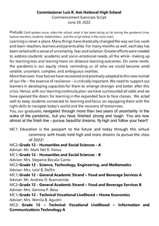 Commissioner Luis R. Asis National High School
Commencement Exercises Script
June 29, 2022
Prelude: (Soft spoken voice, video the school, what it has been doing so far during the pandemic time,
feature teachers, students, stakeholders.. and the script below is the voice over)
Learningis never a place. Many things have drasticallychangedthe way we live, work
and learn-teachers,learners andparents alike. For many months as well, each day has
been veiledwith a sense of uncertainty, fear andisolation. Greaterefforts were needed
to address students’ academic and socio-emotional needs, all the while- making up
for learning loss and leaning more on distance learning outcomes. On some levels,
the pandemic is our equity check, reminding us of who we could become amid
volatile, uncertain, complex, and ambiguous realities.
More than ever, how fastwe have recoveredandpositivelyadaptedto this new normal
of our life – the essence of resilience – is criticallyimportant. We need to support our
learners in developing capacities for them to emerge stronger and better after this
crisis. Hence, with our learningcontinuityplan-we have surmounted all odds and we
have opened the doors for learning in the expanded face to face classes. We acted
well to keep students connected to learning and focus on equipping them with the
right skills to navigate today’s world and the recovery of tomorrows.
You, our graduates, navigated through more than two years of uncertainty in the
wake of the pandemic, but you have finished strong and tough. You are now
almost at the finish line - pursue beautiful dreams, fly high and follow your heart!
MC1: Education is the passport to the future and today through this virtual
ceremony with heads held high and more dreams to pursue-the class
of 2022!
MC2: Grade 12 - Humanities and Social Sciences - A
Adviser: Mr. Mark Nel R. Venus
MC1: Grade 12 - Humanities and Social Sciences - B
Adviser: Mrs. Stepanie Bocala-Canto
MC2: Grade 12 - Science, Technology, Engineering, and Mathematics
Adviser: Mrs. Leizl B. Delfin
MC1: Grade 12 - General Academic Strand – Food and Beverage Services A
Adviser: Mr. Andrew D. Buenvenida
MC2: Grade 12 - General Academic Strand – Food and Beverage Services B
Adviser: Mrs. Gemma P. Besa
MC1: Grade 12 - Technical Vocational Livelihood – Home Economics
Adviser: Mrs. Wenila B. Agustin
MC2: Grade 12 – Technical Vocational Livelihood – Information and
Communications Technology A
 