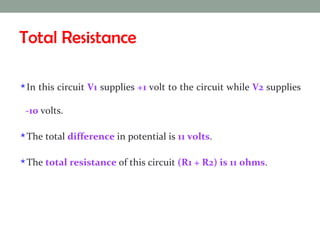 Total Resistance In this circuit  V1  supplies  +1  volt to the circuit while  V2  supplies  -10  volts.  The total  difference  in potential is  11 volts .  The  total resistance  of this circuit  (R1 + R2) is 11 ohms .  