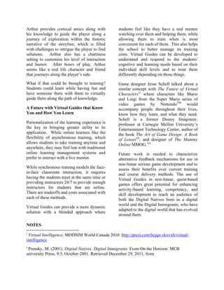 Arthur provides comical antics along with                       students feel like they have a real mentor
his knowledge to guide the player along a                       watching over them and helping them, while
journey of exploration within the historic                      allowing them to train when is most
narrative of the storyline, which is filled                     convenient for each of them. This also helps
with challenges to intrigue the player to find                  the school to better manage its training
solutions. Arthur also has a chattiness                         costs. Virtual Guides can be developed to
setting to customize his level of interaction                   understand and respond to the students'
and humor. After hours of play, Arthur                          cognitive and learning needs based on their
seems like a real life character and friend                     individual skill levels and to treat them
that journeys along the player’s side.                          differently depending on those things.
What if that could be brought to training?                      Game designer Jesse Schell talked about a
Students could learn while having fun and                       similar concept with The Future of Virtual
have someone there with them to virtually                       Charactersxi where characters like Mario
guide them along the path of knowledge.                         and Luigi from the Super Mario series of
                                                                video games by NintendoTM would
A Future with Virtual Guides that Know                          accompany people throughout their lives,
You and How You Learn                                           know how they learn, and what they need.
                                                                Schell is a former Disney Imagineer,
Personalization of the learning experience is                   professor at Carnegie Mellon University’s
the key to bringing greater utility to its                      Entertainment Technology Center, author of
application. While online learners like the                     the book The Art of Game Design: A Book
flexibility of asynchronous training, which                     of Lensesxii, and designer of The Mummy
allows students to take training anytime and                    Online MMOG.xiii
anywhere, they may feel lost with traditional
online learning management systems and                          Future work is needed to characterize
prefer to interact with a live mentor.                          alternative feedback mechanisms for use in
                                                                non-linear serious game development and to
While synchronous training models the face-                     assess their benefits over current training
to-face classroom interaction, it requires                      and course delivery methods. The use of
having the students meet at the same time or                    Virtual Guides in non-linear, quest-based
providing instructors 24/7 to provide enough                    games offers great potential for enhancing
instructors for students that are online.                       activity-based learning, competency, and
There are tradeoffs and costs associated with                   skill development to reach an audience of
each of these methods.                                          both the Digital Natives born in a digital
                                                                world and the Digital Immigrants, who have
Virtual Guides can provide a more dynamic
                                                                adapted to the digital world that has evolved
solution with a blended approach where
                                                                around them.

NOTES
!!!!!!!!!!!!!!!!!!!!!!!!!!!!!!!!!!!!!!!!!!!!!!!!!!!!!!!!!!!!!
i
 Virtual Intelligence, MODSIM World Canada 2010: http://prezi.com/bcjqn-zkxvxh/virtual-
intelligence
ii
    !Prensky,
           M. (2001). Digital Natives, Digital Immigrants. From On the Horizon. MCB
university Press, 9:5, October 2001. Retrieved December 29, 2011, from
 