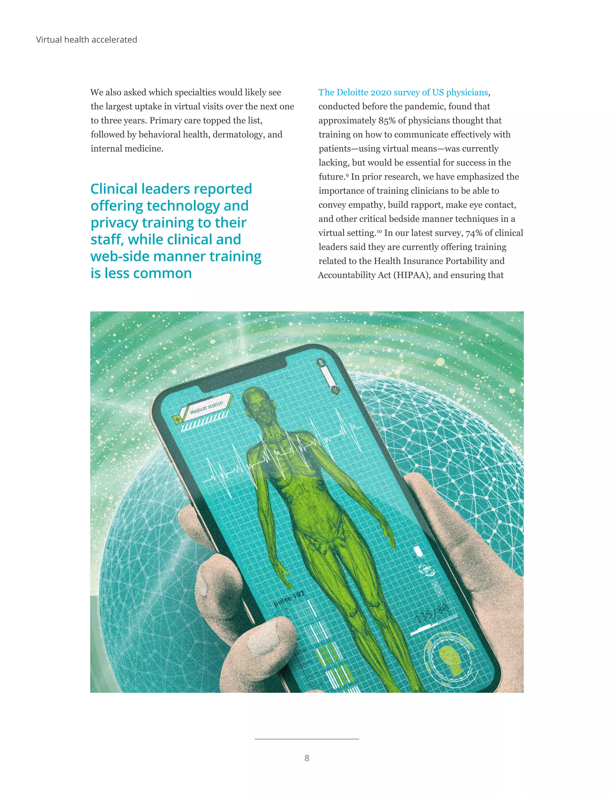 8
We also asked which specialties would likely see
the largest uptake in virtual visits over the next one
to three years. Primary care topped the list,
followed by behavioral health, dermatology, and
internal medicine.
Clinical leaders reported
offering technology and
privacy training to their
staff, while clinical and
web-side manner training
is less common
The Deloitte 2020 survey of US physicians,
conducted before the pandemic, found that
approximately 85% of physicians thought that
training on how to communicate effectively with
patients—using virtual means—was currently
lacking, but would be essential for success in the
future.9
In prior research, we have emphasized the
importance of training clinicians to be able to
convey empathy, build rapport, make eye contact,
and other critical bedside manner techniques in a
virtual setting.10
In our latest survey, 74% of clinical
leaders said they are currently offering training
related to the Health Insurance Portability and
Accountability Act (HIPAA), and ensuring that
Virtual health accelerated
 
