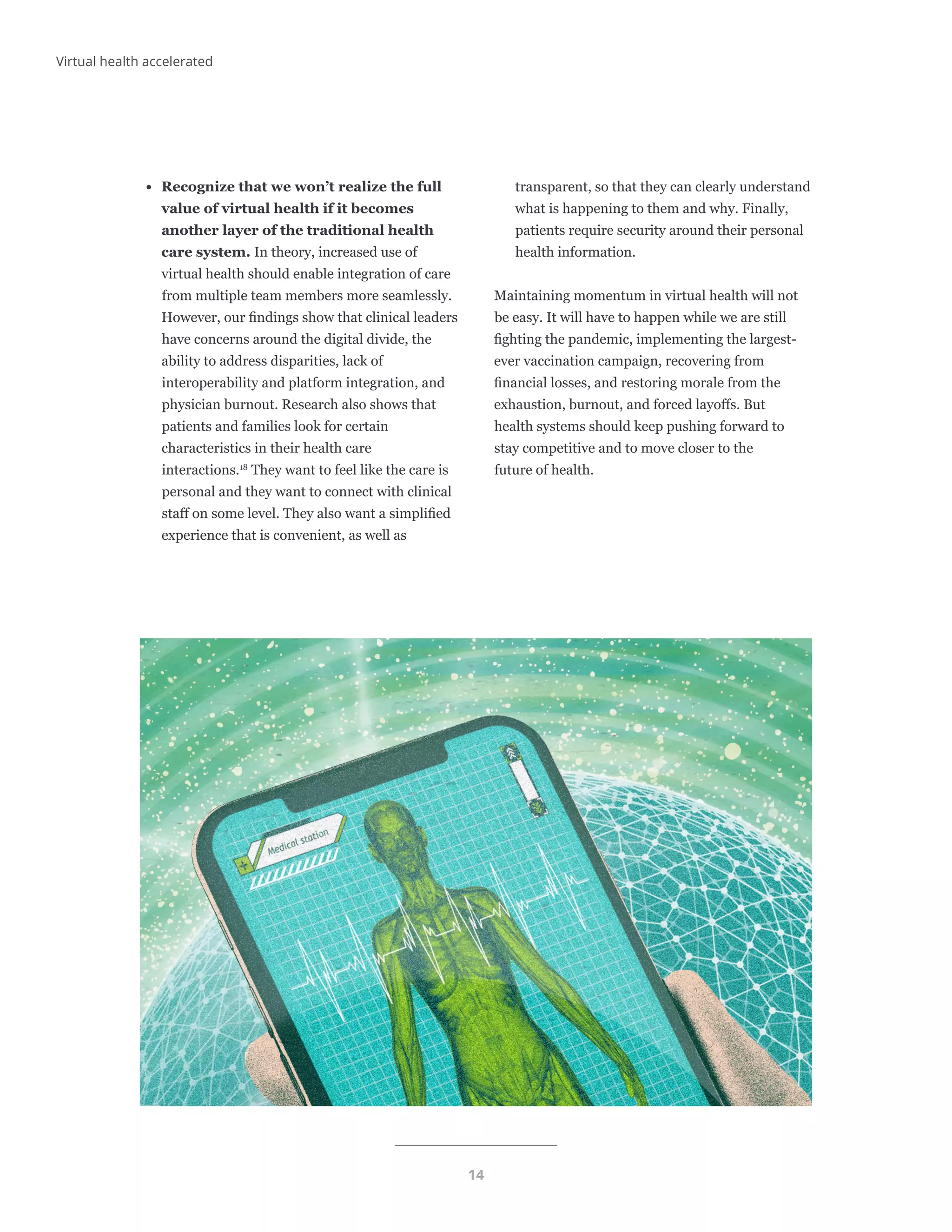 14
Virtual health accelerated
•	 Recognize that we won’t realize the full
value of virtual health if it becomes
another layer of the traditional health
care system. In theory, increased use of
virtual health should enable integration of care
from multiple team members more seamlessly.
However, our findings show that clinical leaders
have concerns around the digital divide, the
ability to address disparities, lack of
interoperability and platform integration, and
physician burnout. Research also shows that
patients and families look for certain
characteristics in their health care
interactions.18
They want to feel like the care is
personal and they want to connect with clinical
staff on some level. They also want a simplified
experience that is convenient, as well as
transparent, so that they can clearly understand
what is happening to them and why. Finally,
patients require security around their personal
health information.
Maintaining momentum in virtual health will not
be easy. It will have to happen while we are still
fighting the pandemic, implementing the largest-
ever vaccination campaign, recovering from
financial losses, and restoring morale from the
exhaustion, burnout, and forced layoffs. But
health systems should keep pushing forward to
stay competitive and to move closer to the
future of health.
 