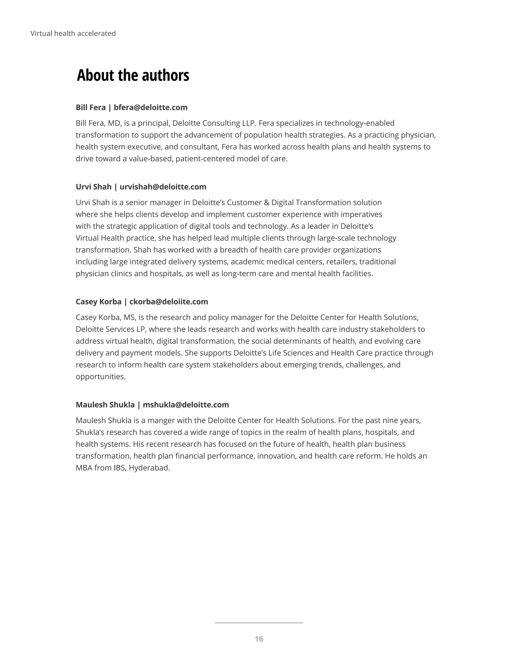16
About the authors
Bill Fera | bfera@deloitte.com
Bill Fera, MD, is a principal, Deloitte Consulting LLP. Fera specializes in technology-enabled
transformation to support the advancement of population health strategies. As a practicing physician,
health system executive, and consultant, Fera has worked across health plans and health systems to
drive toward a value-based, patient-centered model of care.
Urvi Shah | urvishah@deloitte.com
Urvi Shah is a senior manager in Deloitte’s Customer  Digital Transformation solution
where she helps clients develop and implement customer experience with imperatives
with the strategic application of digital tools and technology. As a leader in Deloitte’s
Virtual Health practice, she has helped lead multiple clients through large-scale technology
transformation. Shah has worked with a breadth of health care provider organizations
including large integrated delivery systems, academic medical centers, retailers, traditional
physician clinics and hospitals, as well as long-term care and mental health facilities.
Casey Korba | ckorba@deloiite.com
Casey Korba, MS, is the research and policy manager for the Deloitte Center for Health Solutions,
Deloitte Services LP, where she leads research and works with health care industry stakeholders to
address virtual health, digital transformation, the social determinants of health, and evolving care
delivery and payment models. She supports Deloitte’s Life Sciences and Health Care practice through
research to inform health care system stakeholders about emerging trends, challenges, and
opportunities.
Maulesh Shukla | mshukla@deloitte.com
Maulesh Shukla is a manger with the Deloitte Center for Health Solutions. For the past nine years,
Shukla’s research has covered a wide range of topics in the realm of health plans, hospitals, and
health systems. His recent research has focused on the future of health, health plan business
transformation, health plan financial performance, innovation, and health care reform. He holds an
MBA from IBS, Hyderabad.
Virtual health accelerated
 
