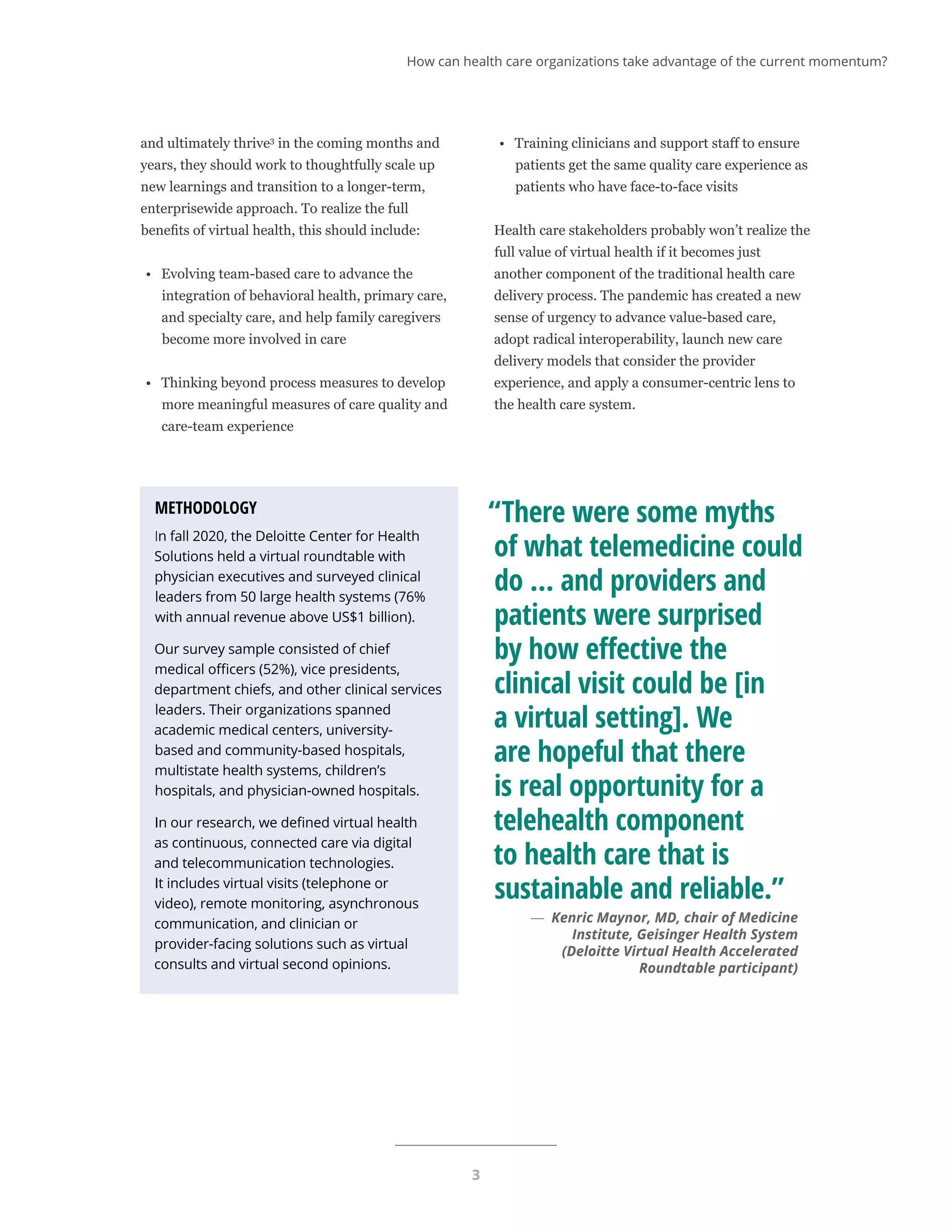 3
and ultimately thrive3
in the coming months and
years, they should work to thoughtfully scale up
new learnings and transition to a longer-term,
enterprisewide approach. To realize the full
benefits of virtual health, this should include:
•	 Evolving team-based care to advance the
integration of behavioral health, primary care,
and specialty care, and help family caregivers
become more involved in care
•	 Thinking beyond process measures to develop
more meaningful measures of care quality and
care-team experience
•	 Training clinicians and support staff to ensure
patients get the same quality care experience as
patients who have face-to-face visits
Health care stakeholders probably won’t realize the
full value of virtual health if it becomes just
another component of the traditional health care
delivery process. The pandemic has created a new
sense of urgency to advance value-based care,
adopt radical interoperability, launch new care
delivery models that consider the provider
experience, and apply a consumer-centric lens to
the health care system.
METHODOLOGY
In fall 2020, the Deloitte Center for Health
Solutions held a virtual roundtable with
physician executives and surveyed clinical
leaders from 50 large health systems (76%
with annual revenue above US$1 billion).
Our survey sample consisted of chief
medical officers (52%), vice presidents,
department chiefs, and other clinical services
leaders. Their organizations spanned
academic medical centers, university-
based and community-based hospitals,
multistate health systems, children’s
hospitals, and physician-owned hospitals.
In our research, we defined virtual health
as continuous, connected care via digital
and telecommunication technologies.
It includes virtual visits (telephone or
video), remote monitoring, asynchronous
communication, and clinician or
provider-facing solutions such as virtual
consults and virtual second opinions.
“There were some myths
of what telemedicine could
do … and providers and
patients were surprised
by how effective the
clinical visit could be [in
a virtual setting]. We
are hopeful that there
is real opportunity for a
telehealth component
to health care that is
sustainable and reliable.”
	
— Kenric Maynor, MD, chair of Medicine
Institute, Geisinger Health System
(Deloitte Virtual Health Accelerated
Roundtable participant)
How can health care organizations take advantage of the current momentum?
 