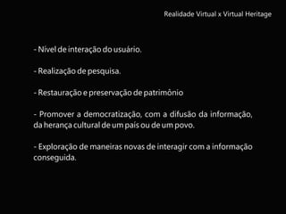 Realidade Virtual x Virtual Heritage
- Nível de interação do usuário.
- Realização de pesquisa.
- Restauração e preservação de patrimônio
- Promover a democratização, com a difusão da informação,
da herança cultural de um país ou de um povo.
- Exploração de maneiras novas de interagir com a informação
conseguida.
 