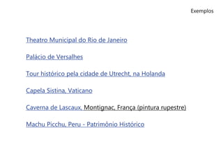 Exemplos
Theatro Municipal do Rio de Janeiro
Palácio de Versalhes
Tour histórico pela cidade de Utrecht, na Holanda
Capela Sistina, Vaticano
Caverna de Lascaux, Montignac, França (pintura rupestre)
Machu Picchu, Peru - Patrimônio Histórico
 