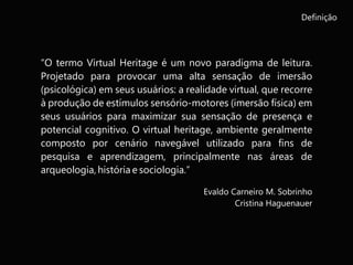 “O termo Virtual Heritage é um novo paradigma de leitura.
Projetado para provocar uma alta sensação de imersão
(psicológica) em seus usuários: a realidade virtual, que recorre
à produção de estímulos sensório-motores (imersão física) em
seus usuários para maximizar sua sensação de presença e
potencial cognitivo. O virtual heritage, ambiente geralmente
composto por cenário navegável utilizado para fins de
pesquisa e aprendizagem, principalmente nas áreas de
arqueologia, história e sociologia.”
Evaldo Carneiro M. Sobrinho
Cristina Haguenauer
Definição
 