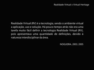 Realidade Virtual x Virtual Heritage
Realidade Virtual (RV) é a tecnologia, sendo o ambiente virtual
a aplicação, uso e solução. Há pouco tempo atrás não era uma
tarefa muito fácil definir a tecnologia Realidade Virtual (RV),
pois apresentava uma quantidade de definições, devido à
natureza interdisciplinar da área.
NOGUEIRA, 2003; 2005
 