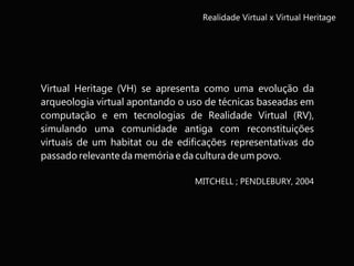 Virtual Heritage (VH) se apresenta como uma evolução da
arqueologia virtual apontando o uso de técnicas baseadas em
computação e em tecnologias de Realidade Virtual (RV),
simulando uma comunidade antiga com reconstituições
virtuais de um habitat ou de edificações representativas do
passado relevante da memória e da cultura de um povo.
MITCHELL ; PENDLEBURY, 2004
Realidade Virtual x Virtual Heritage
 