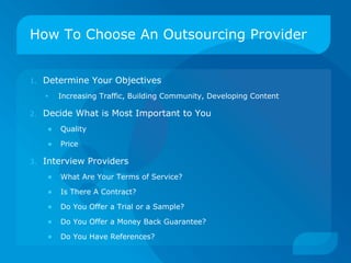How To Choose An Outsourcing Provider Determine Your Objectives Increasing Traffic, Building Community, Developing Content Decide What is Most Important to You Quality Price Interview Providers What Are Your Terms of Service? Is There A Contract? Do You Offer a Trial or a Sample? Do You Offer a Money Back Guarantee? Do You Have References? 