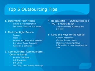 Top 5 Outsourcing Tips 1. Determine Your Needs Create a Job Description Document Tasks or Processes 2. Find the Right Person Screen Train Provide An Orientation Session Introduce Tasks Gradually Agree on a Schedule 3. Communicate, Communicate,  Communicate! Provide Feedback Ask Questions Set Goals Set Daily, then Weekly Meetings 4. Be Realistic --- Outsourcing is a NOT a Magic Bullet You will need to MANAGE the process 5. Keep the Keys to the Castle Control Passwords Control Access Levels Decide which competitive information is most important to you 