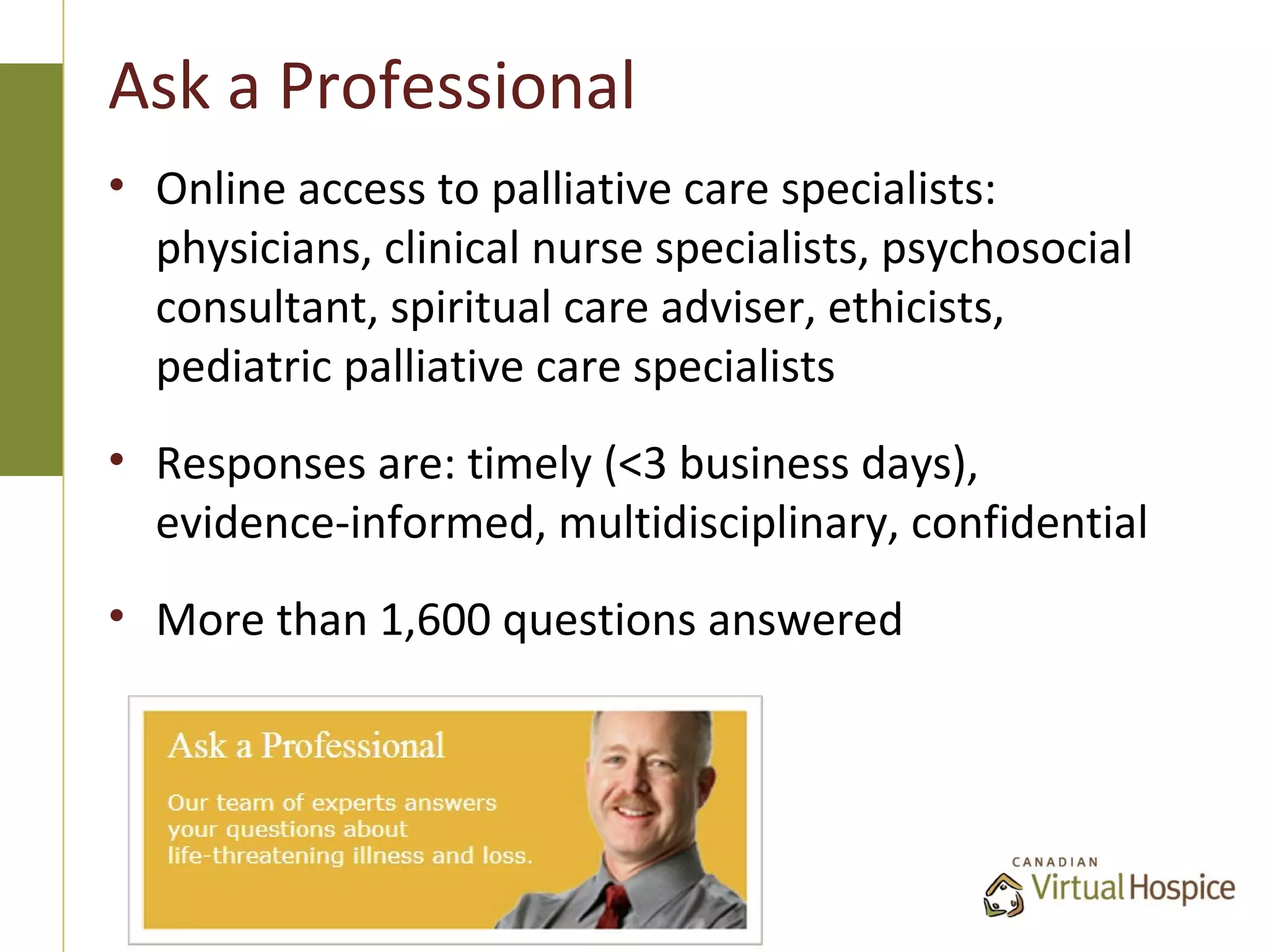 Ask a Professional
• Online access to palliative care specialists:
  physicians, clinical nurse specialists, psychosocial
  consultant, spiritual care adviser, ethicists,
  pediatric palliative care specialists
• Responses are: timely (<3 business days),
  evidence-informed, multidisciplinary, confidential
• More than 1,600 questions answered
 