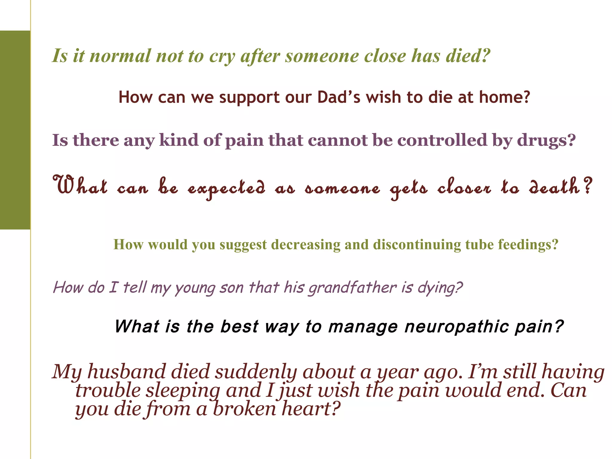 Is it normal not to cry after someone close has died?

         How can we support our Dad’s wish to die at home?

Is there any kind of pain that cannot be controlled by drugs?

What can be expected as someone gets closer to death?

        How would you suggest decreasing and discontinuing tube feedings?

How do I tell my young son that his grandfather is dying?

        What is the best way to manage neuropathic pain?

My husband died suddenly about a year ago. I’m still having
 trouble sleeping and I just wish the pain would end. Can
 you die from a broken heart?
 