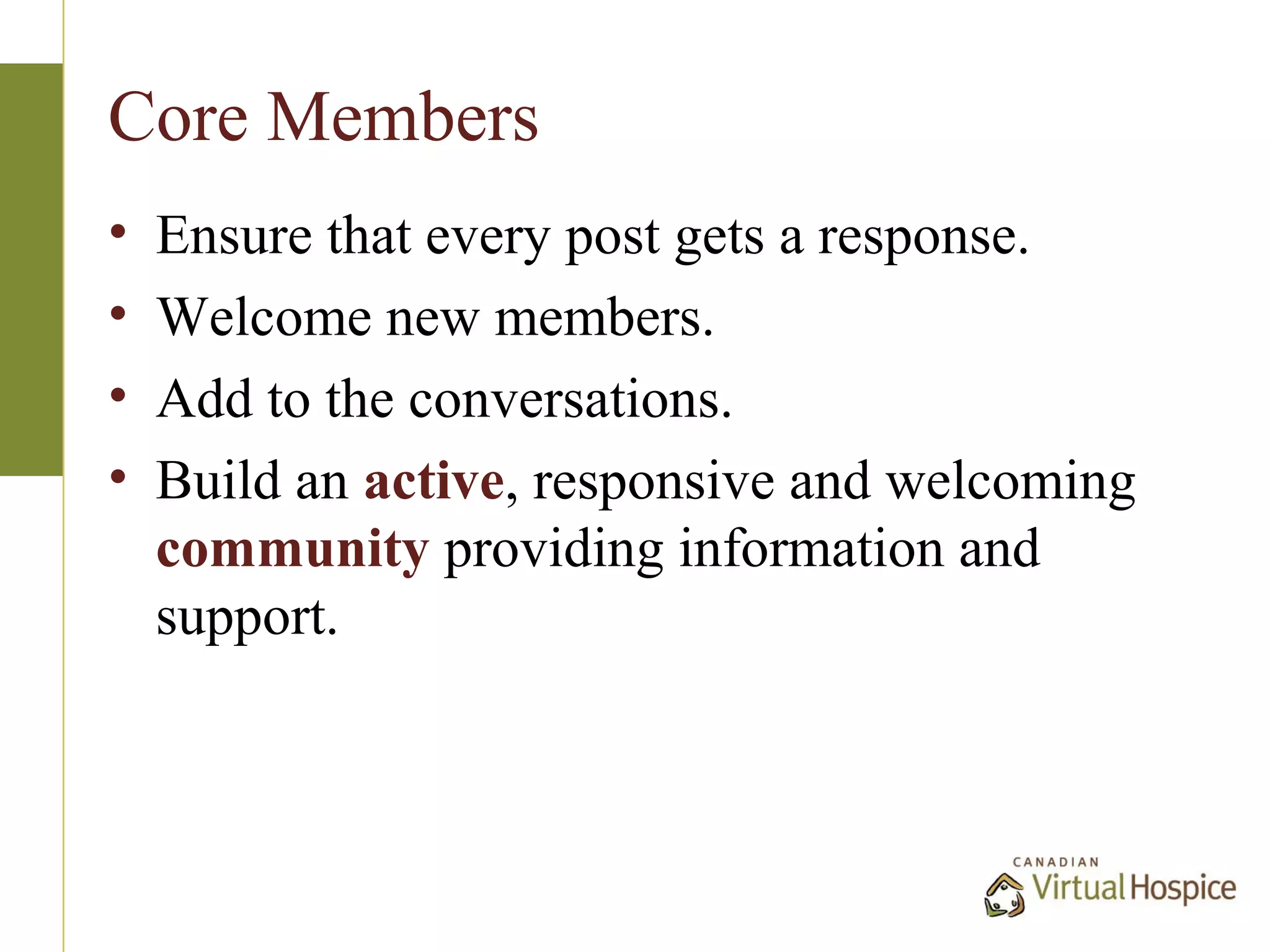Core Members
•   Ensure that every post gets a response.
•   Welcome new members.
•   Add to the conversations.
•   Build an active, responsive and welcoming
    community providing information and
    support.
 