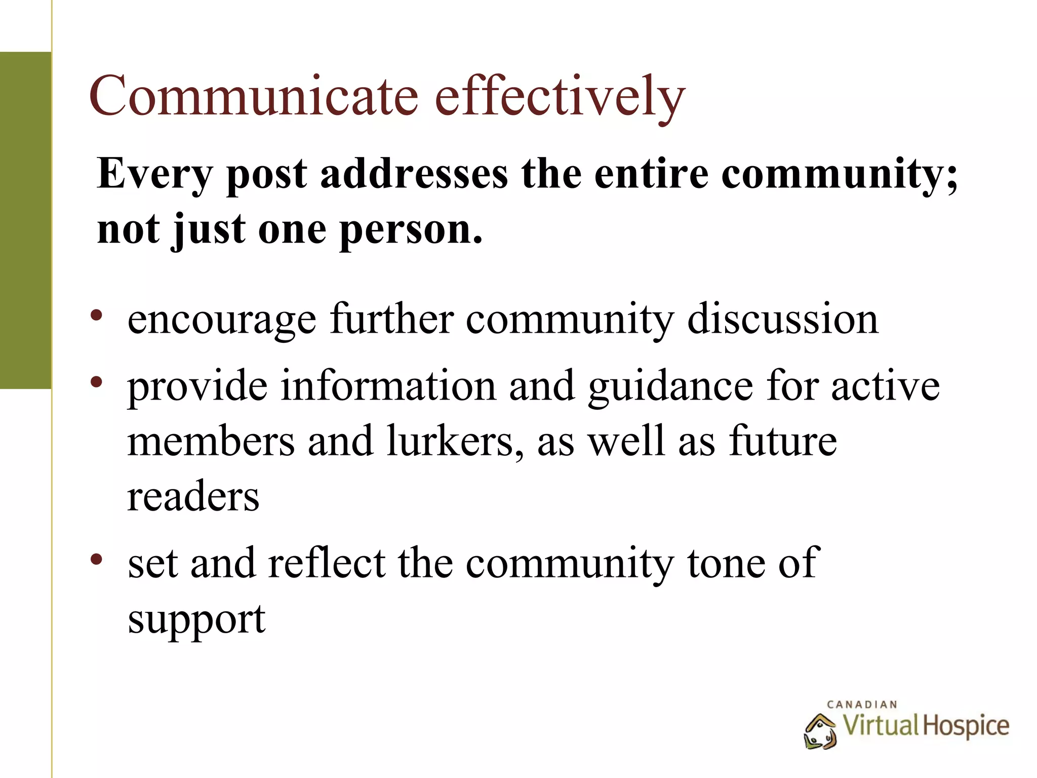 Communicate effectively
Every post addresses the entire community;
not just one person.
• encourage further community discussion
• provide information and guidance for active
  members and lurkers, as well as future
  readers
• set and reflect the community tone of
  support
 