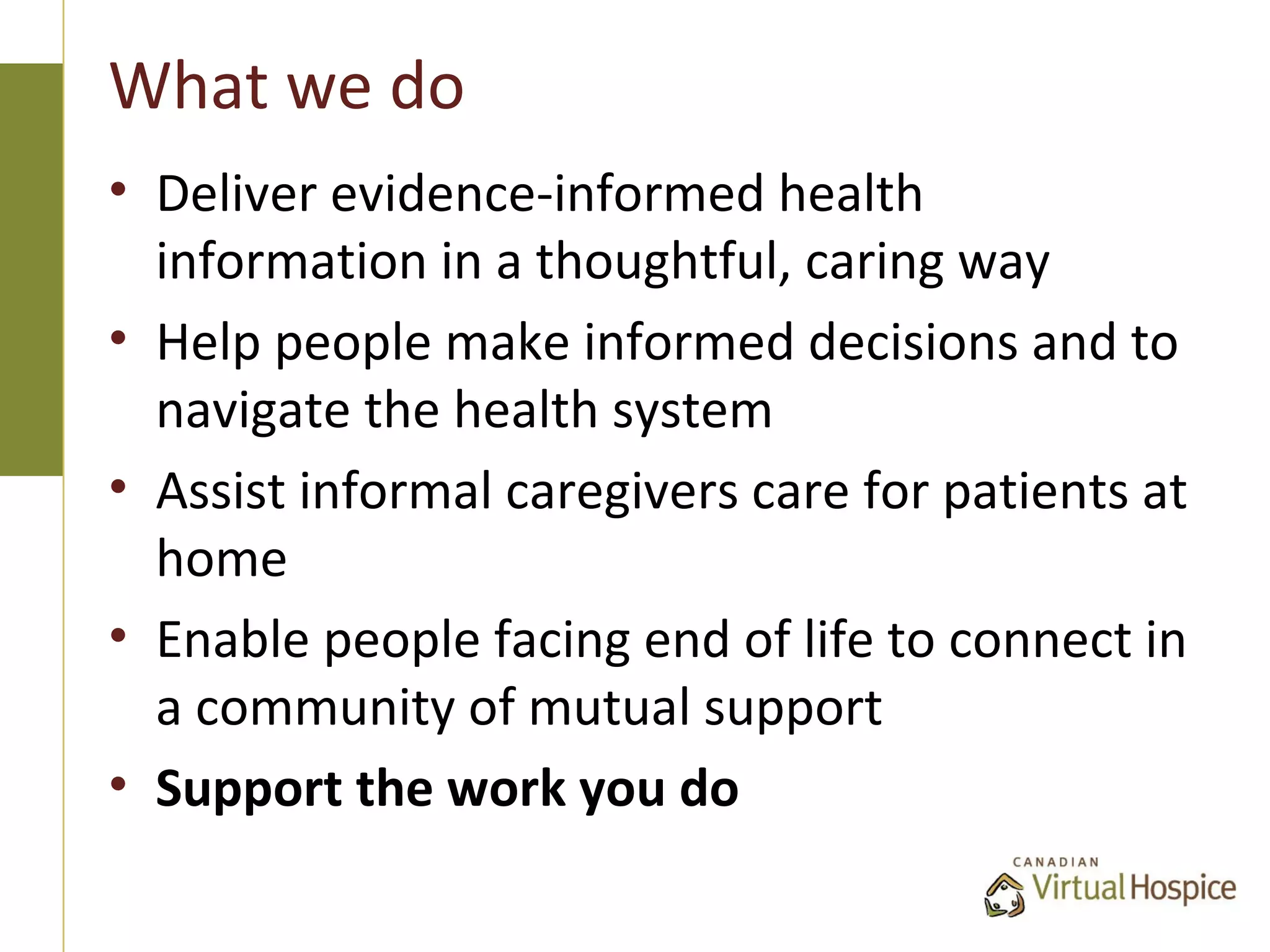What we do
• Deliver evidence-informed health
  information in a thoughtful, caring way
• Help people make informed decisions and to
  navigate the health system
• Assist informal caregivers care for patients at
  home
• Enable people facing end of life to connect in
  a community of mutual support
• Support the work you do
 