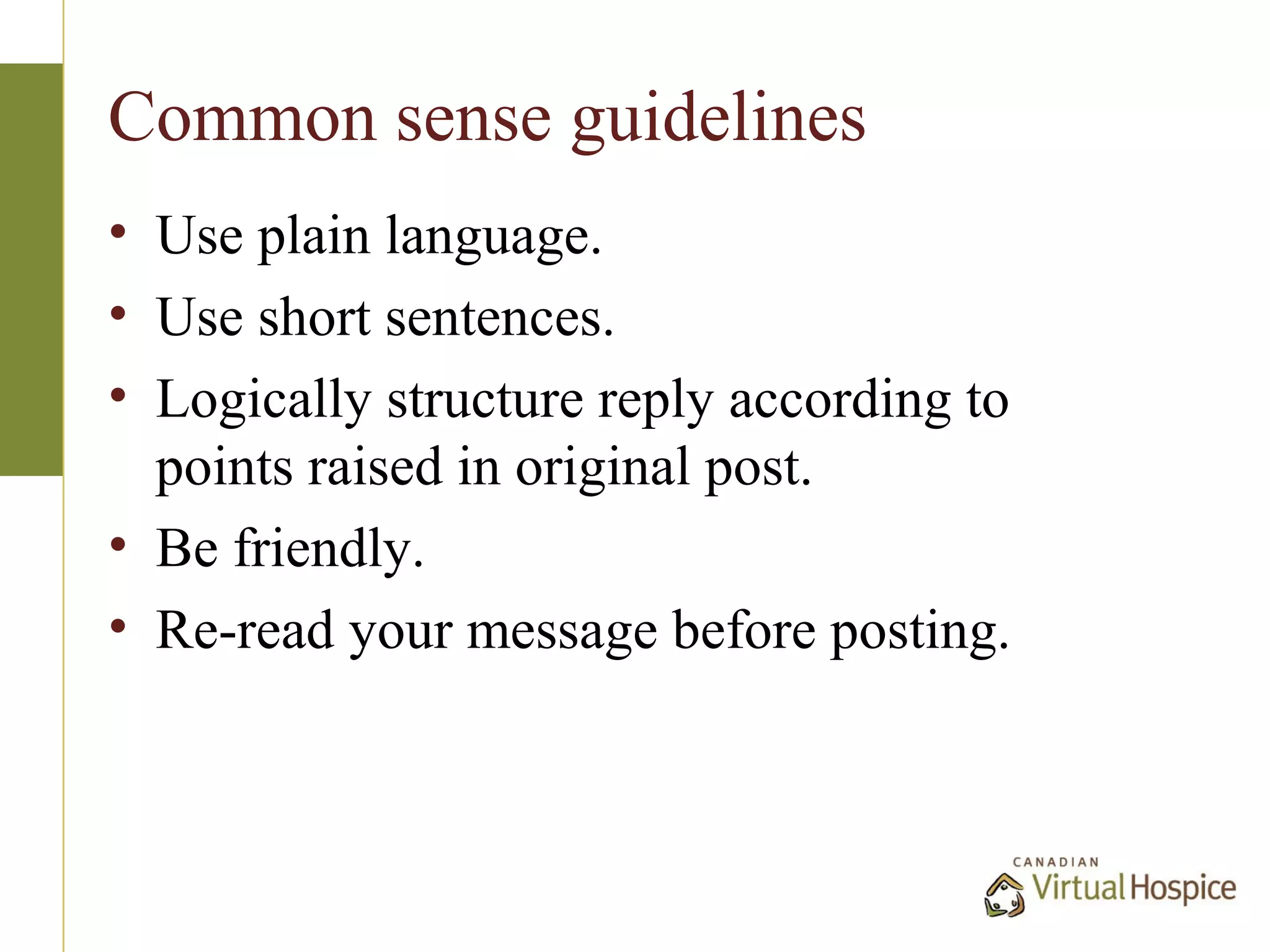 Common sense guidelines
• Use plain language.
• Use short sentences.
• Logically structure reply according to
  points raised in original post.
• Be friendly.
• Re-read your message before posting.
 