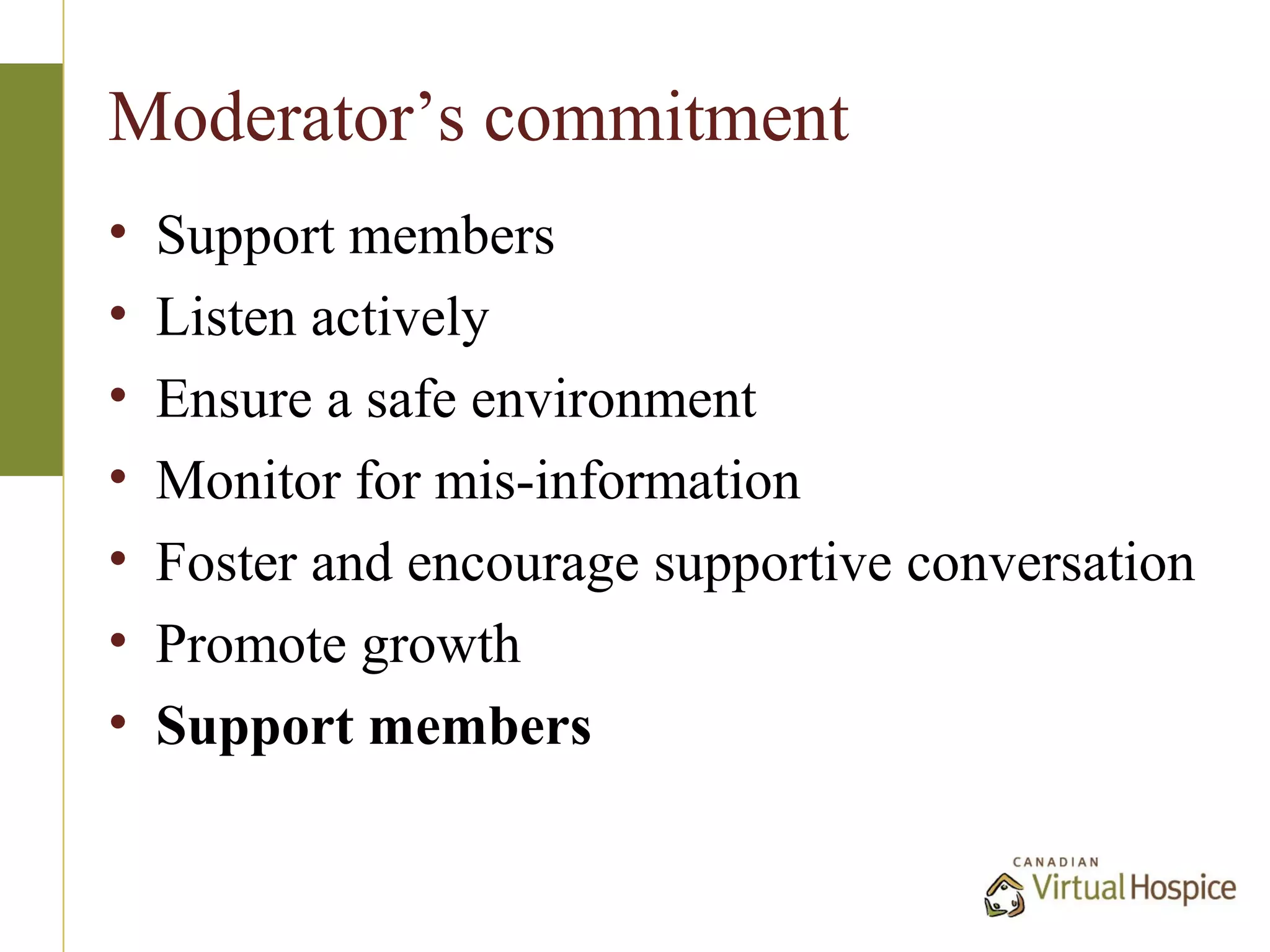 Moderator’s commitment
•   Support members
•   Listen actively
•   Ensure a safe environment
•   Monitor for mis-information
•   Foster and encourage supportive conversation
•   Promote growth
•   Support members
 