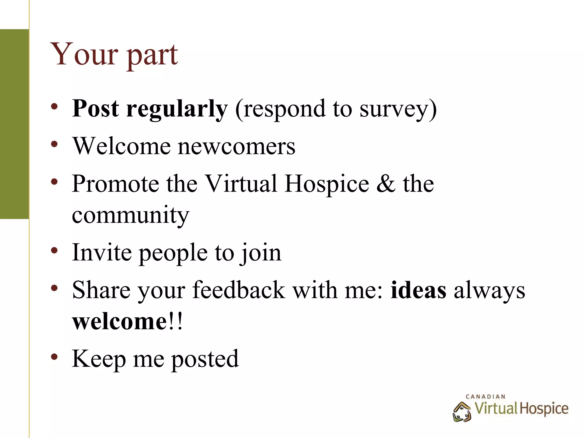 Your part
• Post regularly (respond to survey)
• Welcome newcomers
• Promote the Virtual Hospice & the
  community
• Invite people to join
• Share your feedback with me: ideas always
  welcome!!
• Keep me posted
 