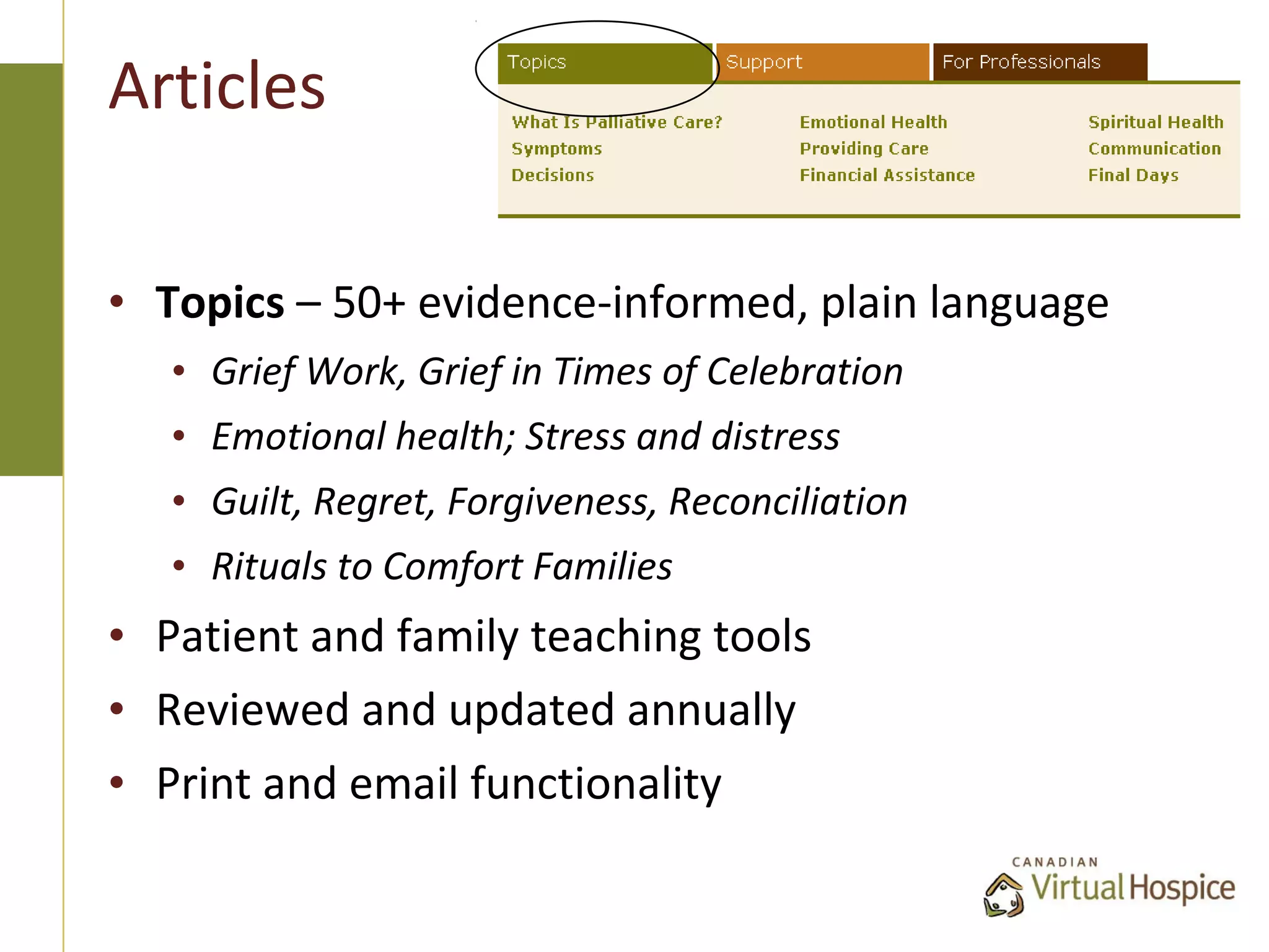 Articles

• Topics – 50+ evidence-informed, plain language
   • Grief Work, Grief in Times of Celebration
   • Emotional health; Stress and distress
   • Guilt, Regret, Forgiveness, Reconciliation
   • Rituals to Comfort Families
• Patient and family teaching tools
• Reviewed and updated annually
• Print and email functionality
 