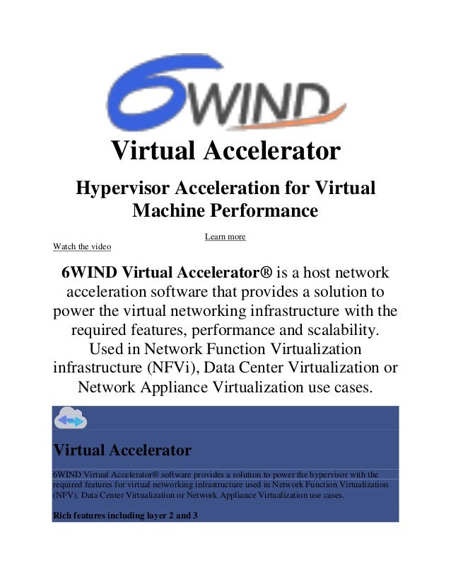 Virtual Accelerator
Hypervisor Acceleration for Virtual
Machine Performance
Learn more
Watch the video
6WIND Virtual Accelerator® is a host network
acceleration software that provides a solution to
power the virtual networking infrastructure with the
required features, performance and scalability.
Used in Network Function Virtualization
infrastructure (NFVi), Data Center Virtualization or
Network Appliance Virtualization use cases.
Virtual Accelerator
6WIND Virtual Accelerator® software provides a solution to power the hypervisor with the
required features for virtual networking infrastructure used in Network Function Virtualization
(NFV), Data Center Virtualization or Network Appliance Virtualization use cases.
Rich features including layer 2 and 3
 