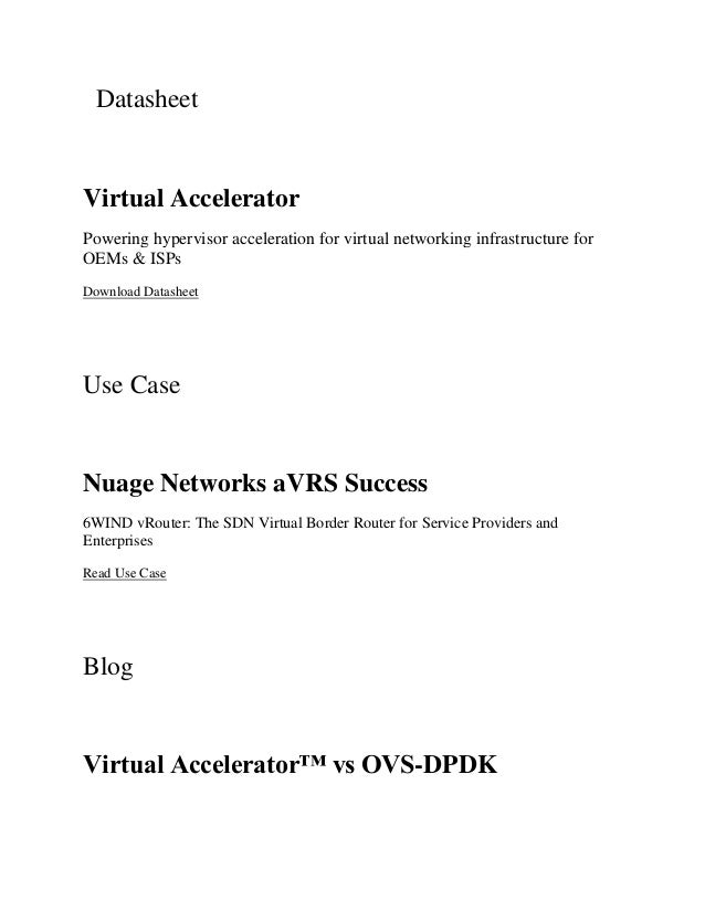 Datasheet
Virtual Accelerator
Powering hypervisor acceleration for virtual networking infrastructure for
OEMs & ISPs
Download Datasheet
Use Case
Nuage Networks aVRS Success
6WIND vRouter: The SDN Virtual Border Router for Service Providers and
Enterprises
Read Use Case
Blog
Virtual Accelerator™ vs OVS-DPDK
 