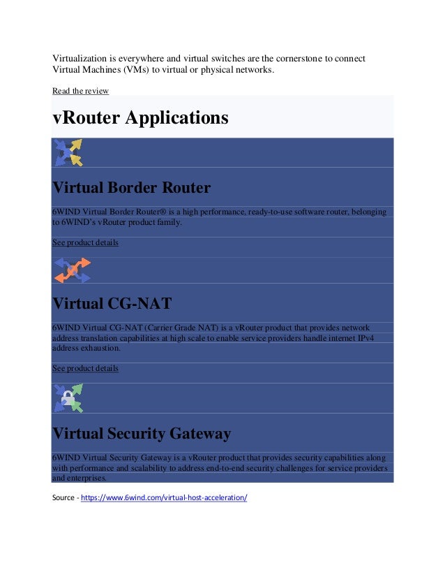 Virtualization is everywhere and virtual switches are the cornerstone to connect
Virtual Machines (VMs) to virtual or physical networks.
Read the review
vRouter Applications
Virtual Border Router
6WIND Virtual Border Router® is a high performance, ready-to-use software router, belonging
to 6WIND’s vRouter product family.
See product details
Virtual CG-NAT
6WIND Virtual CG-NAT (Carrier Grade NAT) is a vRouter product that provides network
address translation capabilities at high scale to enable service providers handle internet IPv4
address exhaustion.
See product details
Virtual Security Gateway
6WIND Virtual Security Gateway is a vRouter product that provides security capabilities along
with performance and scalability to address end-to-end security challenges for service providers
and enterprises.
Source - https://www.6wind.com/virtual-host-acceleration/
 