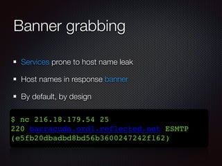 Banner grabbing 
Services prone to host name leak 
Host names in response banner 
By default, by design 
$ nc 216.18.179.54 25! 
220 barracuda.ord1.reflected.net ESMTP 
(e5fb20dbadbd8bd56b3600247242f162) 
 