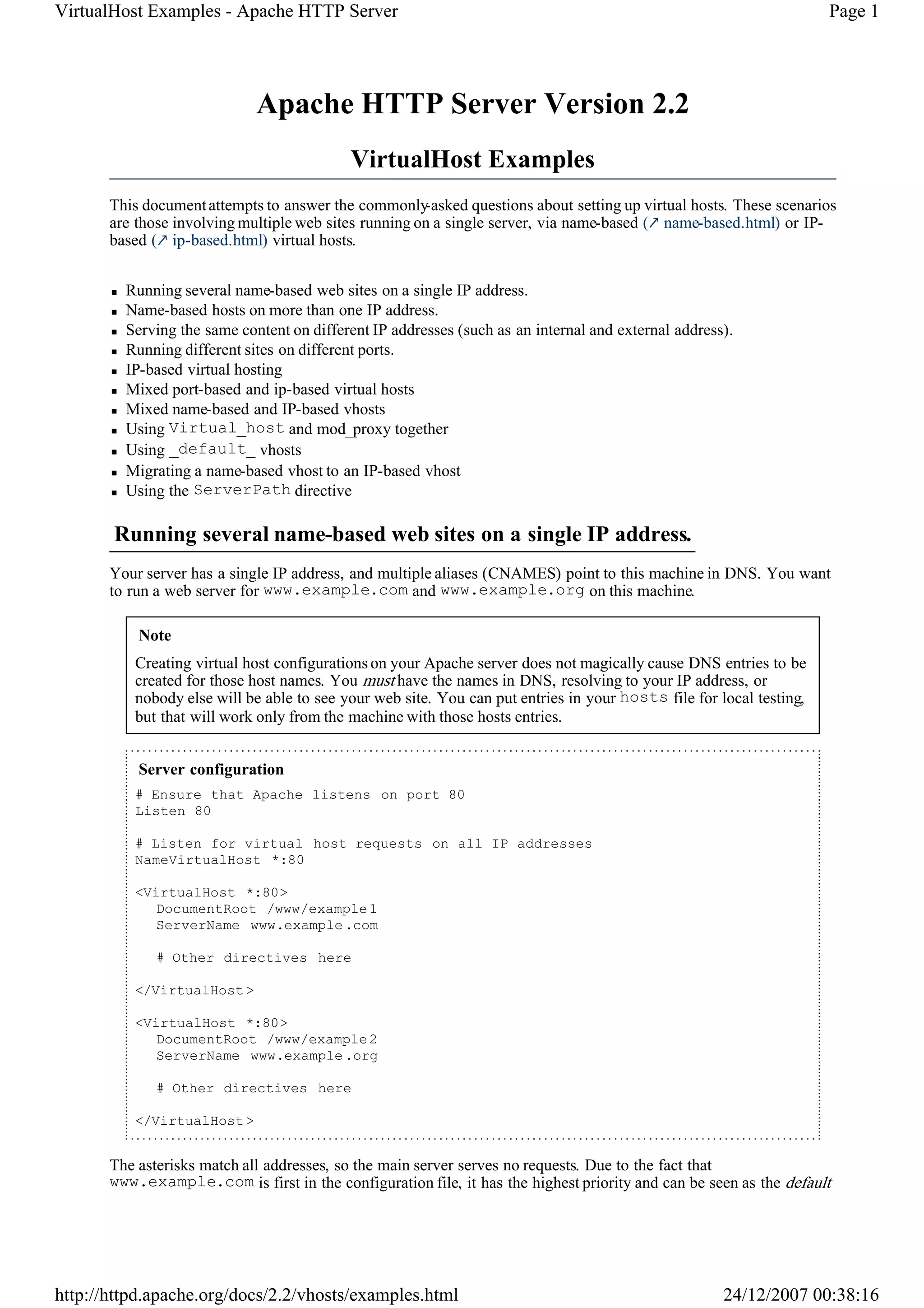 VirtualHost Examples - Apache HTTP Server                                                                            Page 1




                             Apache HTTP Server Version 2.2
                                            VirtualHost Examples
       This document attempts to answer the commonly   -asked questions about setting up virtual hosts. These scenarios
       are those involving multiple web sites running on a single server, via name-based ( name-based.html) or IP-
       based ( ip-based.html) virtual hosts.


         Running several name-based web sites on a single IP address.
         Name-based hosts on more than one IP address.
         Serving the same content on different IP addresses (such as an internal and external address).
         Running different sites on different ports.
         IP-based virtual hosting
         Mixed port-based and ip-based virtual hosts
         Mixed name-based and IP-based vhosts
         Using Virtual_host and mod_proxy together
         Using _default_ vhosts
         Migrating a name-based vhost to an IP-based vhost
         Using the ServerPath directive

       Running several name-based web sites on a single IP address.
       Your server has a single IP address, and multiple aliases (CNAMES) point to this machine in DNS. You want
       to run a web server for www.example.com and www.example.org on this machine.

           Note
          Creating virtual host configurations on your Apache server does not magically cause DNS entries to be
          created for those host names. You must have the names in DNS, resolving to your IP address, or
          nobody else will be able to see your web site. You can put entries in your hosts file for local testing,
          but that will work only from the machine with those hosts entries.


           Server configuration
          # Ensure that Apache listens on port 80
          Listen 80

          # Listen for virtual host requests on all IP addresses
          NameVirtualHost *:80

          <VirtualHost *:80>
             DocumentRoot /www/example 1
             ServerName www.example .com

              # Other directives here

          </VirtualHost >

          <VirtualHost *:80>
             DocumentRoot /www/example 2
             ServerName www.example .org

              # Other directives here

          </VirtualHost >


       The asterisks match all addresses, so the main server serves no requests. Due to the fact that
       www.example.com is first in the configuration file, it has the highest priority and can be seen as the default




http://httpd.apache.org/docs/2.2/vhosts/examples.html                                                24/12/2007 00:38:16
 