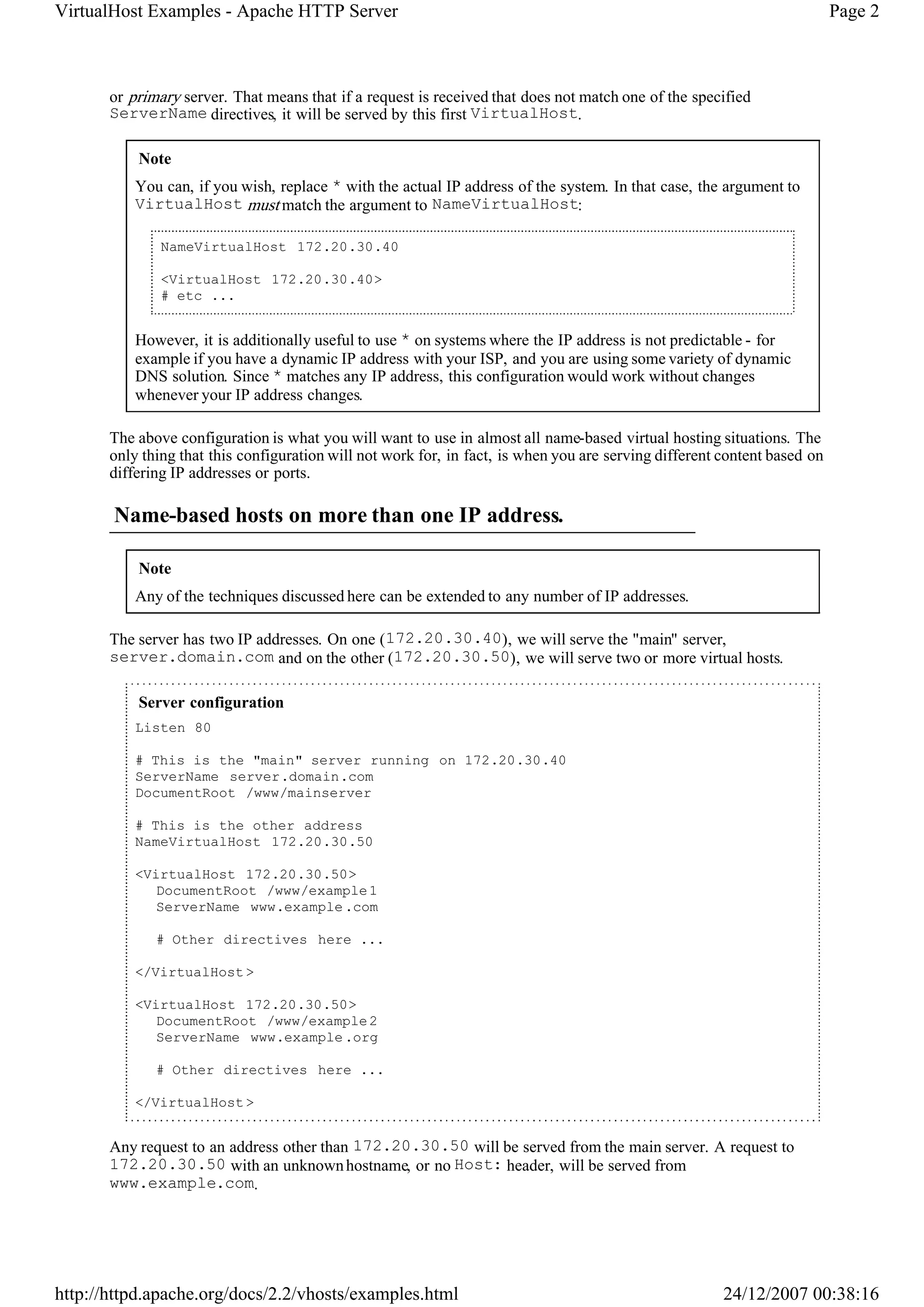 VirtualHost Examples - Apache HTTP Server                                                                                  Page 2



       or primary server. That means that if a request is received that does not match one of the specified
       ServerName directives, it will be served by this first VirtualHost.

           Note
           You can, if you wish, replace * with the actual IP address of the system. In that case, the argument to
           VirtualHost must match the argument to NameVirtualHost:

               NameVirtualHost 172.20.30.40

               <VirtualHost 172.20.30.40>
               # etc ...


           However, it is additionally useful to use * on systems where the IP address is not predictable - for
           example if you have a dynamic IP address with your ISP, and you are using some variety of dynamic
           DNS solution. Since * matches any IP address, this configuration would work without changes
           whenever your IP address changes.

       The above configuration is what you will want to use in almost all name-based virtual hosting situations. The
       only thing that this configuration will not work for, in fact, is when you are serving different content based on
       differing IP addresses or ports.

       Name-based hosts on more than one IP address.

           Note
           Any of the techniques discussed here can be extended to any number of IP addresses.

       The server has two IP addresses. On one (172.20.30.40), we will serve the "main" server,
       server.domain.com and on the other (172.20.30.50), we will serve two or more virtual hosts.

           Server configuration
           Listen 80

           # This is the "main" server running on 172.20.30.40
           ServerName server.domain.com
           DocumentRoot /www/mainserver

           # This is the other address
           NameVirtualHost 172.20.30.50

           <VirtualHost 172.20.30.50>
              DocumentRoot /www/example 1
              ServerName www.example .com

              # Other directives here ...

           </VirtualHost >

           <VirtualHost 172.20.30.50>
              DocumentRoot /www/example 2
              ServerName www.example .org

              # Other directives here ...

           </VirtualHost >


       Any request to an address other than 172.20.30.50 will be served from the main server. A request to
       172.20.30.50 with an unknown hostname, or no Host: header, will be served from
       www.example.com.




http://httpd.apache.org/docs/2.2/vhosts/examples.html                                                   24/12/2007 00:38:16
 