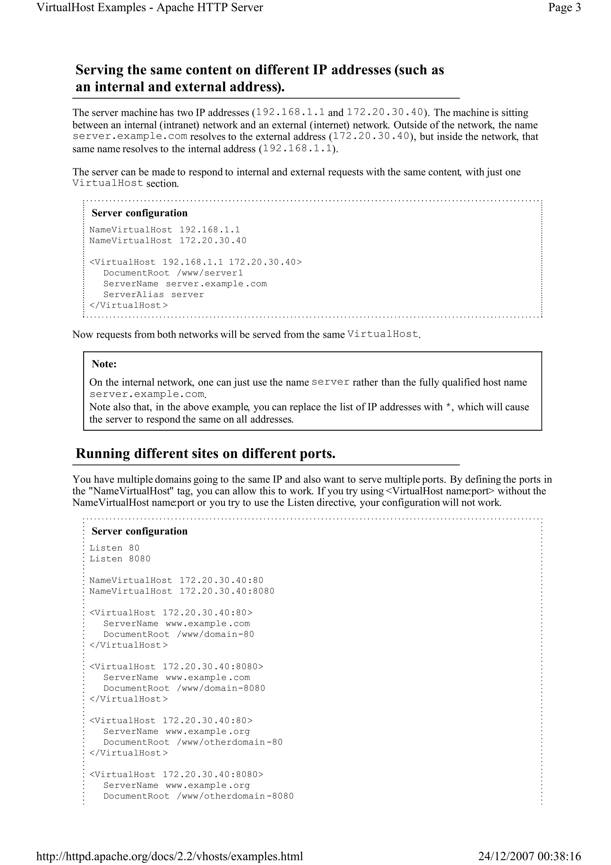 VirtualHost Examples - Apache HTTP Server                                                                            Page 3




       Serving the same content on different IP addresses (such as
       an internal and external address).
       The server machine has two IP addresses (192.168.1.1 and 172.20.30.40). The machine is sitting
       between an internal (intranet) network and an external (internet) network. Outside of the network, the name
       server.example.com resolves to the external address (172.20.30.40), but inside the network, that
       same name resolves to the internal address (192.168.1.1).

       The server can be made to respond to internal and external requests with the same content, with just one
       VirtualHost section.

           Server configuration
          NameVirtualHost 192.168.1.1
          NameVirtualHost 172.20.30.40

          <VirtualHost 192.168.1.1 172.20.30.40>
             DocumentRoot /www/server1
             ServerName server.example .com
             ServerAlias server
          </VirtualHost >


       Now requests from both networks will be served from the same VirtualHost.

           Note:
          On the internal network, one can just use the name server rather than the fully qualified host name
          server.example.com.
          Note also that, in the above example, you can replace the list of IP addresses with *, which will cause
          the server to respond the same on all addresses.


       Running different sites on different ports.
       You have multiple domains going to the same IP and also want to serve multiple ports. By defining the ports in
       the "NameVirtualHost" tag, you can allow this to work. If you try using <VirtualHost name:port> without the
       NameVirtualHost name:port or you try to use the Listen directive, your configuration will not work.

           Server configuration
          Listen 80
          Listen 8080

          NameVirtualHost 172.20.30.40:80
          NameVirtualHost 172.20.30.40:8080

          <VirtualHost 172.20.30.40:80>
             ServerName www.example .com
             DocumentRoot /www/domain-80
          </VirtualHost >

          <VirtualHost 172.20.30.40:8080>
             ServerName www.example .com
             DocumentRoot /www/domain-8080
          </VirtualHost >

          <VirtualHost 172.20.30.40:80>
             ServerName www.example .org
             DocumentRoot /www/otherdomain -80
          </VirtualHost >

          <VirtualHost 172.20.30.40:8080>
             ServerName www.example .org
             DocumentRoot /www/otherdomain -8080




http://httpd.apache.org/docs/2.2/vhosts/examples.html                                                24/12/2007 00:38:16
 