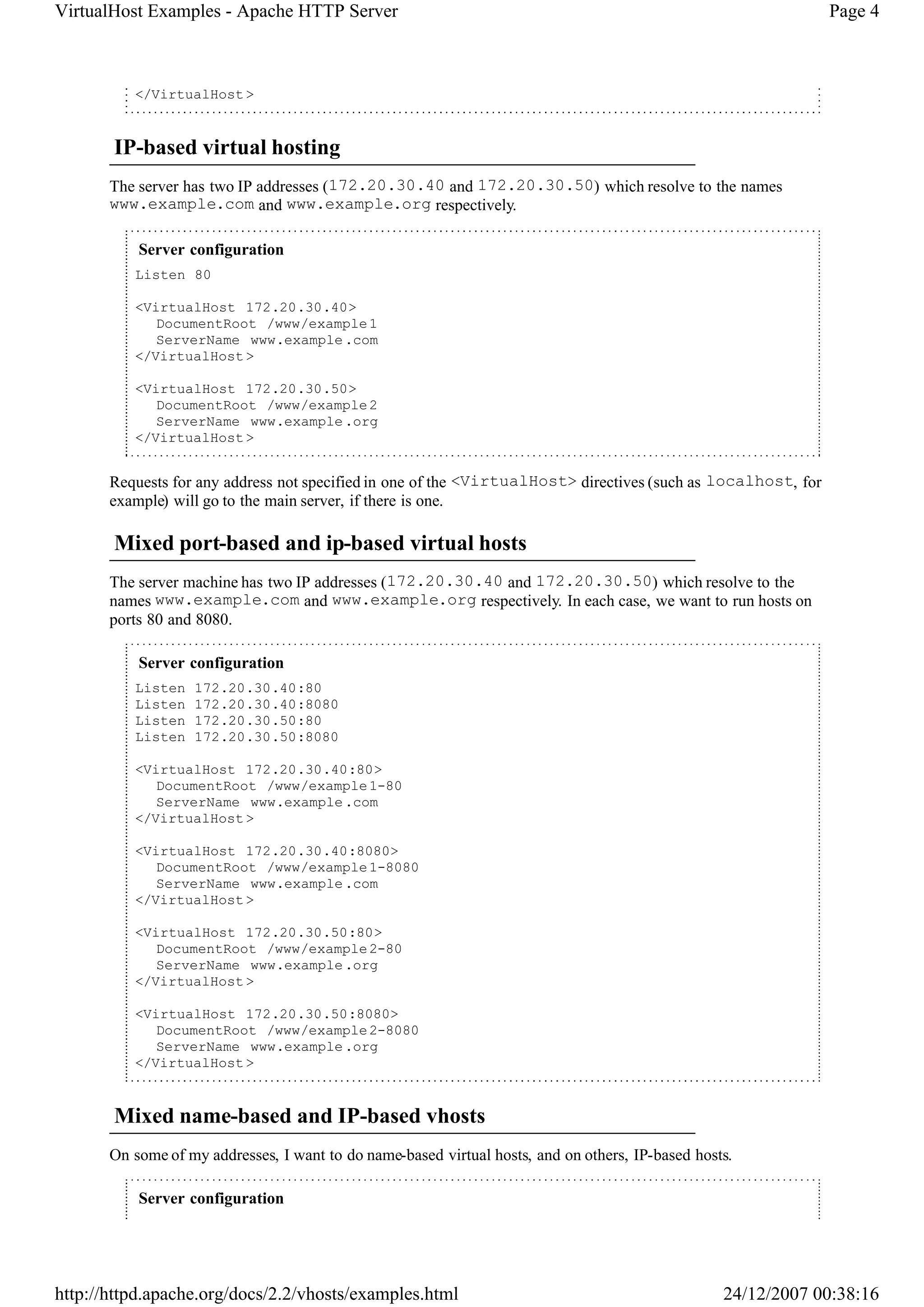 VirtualHost Examples - Apache HTTP Server                                                                      Page 4



          </VirtualHost >


       IP-based virtual hosting
       The server has two IP addresses (172.20.30.40 and 172.20.30.50) which resolve to the names
       www.example.com and www.example.org respectively.

           Server configuration
          Listen 80

          <VirtualHost 172.20.30.40>
             DocumentRoot /www/example 1
             ServerName www.example .com
          </VirtualHost >

          <VirtualHost 172.20.30.50>
             DocumentRoot /www/example 2
             ServerName www.example .org
          </VirtualHost >


       Requests for any address not specified in one of the <VirtualHost> directives (such as localhost, for
       example) will go to the main server, if there is one.

       Mixed port-based and ip-based virtual hosts
       The server machine has two IP addresses (172.20.30.40 and 172.20.30.50) which resolve to the
       names www.example.com and www.example.org respectively. In each case, we want to run hosts on
       ports 80 and 8080.

           Server configuration
          Listen   172.20.30.40:80
          Listen   172.20.30.40:8080
          Listen   172.20.30.50:80
          Listen   172.20.30.50:8080

          <VirtualHost 172.20.30.40:80>
             DocumentRoot /www/example 1-80
             ServerName www.example .com
          </VirtualHost >

          <VirtualHost 172.20.30.40:8080>
             DocumentRoot /www/example 1-8080
             ServerName www.example .com
          </VirtualHost >

          <VirtualHost 172.20.30.50:80>
             DocumentRoot /www/example 2-80
             ServerName www.example .org
          </VirtualHost >

          <VirtualHost 172.20.30.50:8080>
             DocumentRoot /www/example 2-8080
             ServerName www.example .org
          </VirtualHost >


       Mixed name-based and IP-based vhosts
       On some of my addresses, I want to do name-based virtual hosts, and on others, IP-based hosts.

           Server configuration




http://httpd.apache.org/docs/2.2/vhosts/examples.html                                              24/12/2007 00:38:16
 