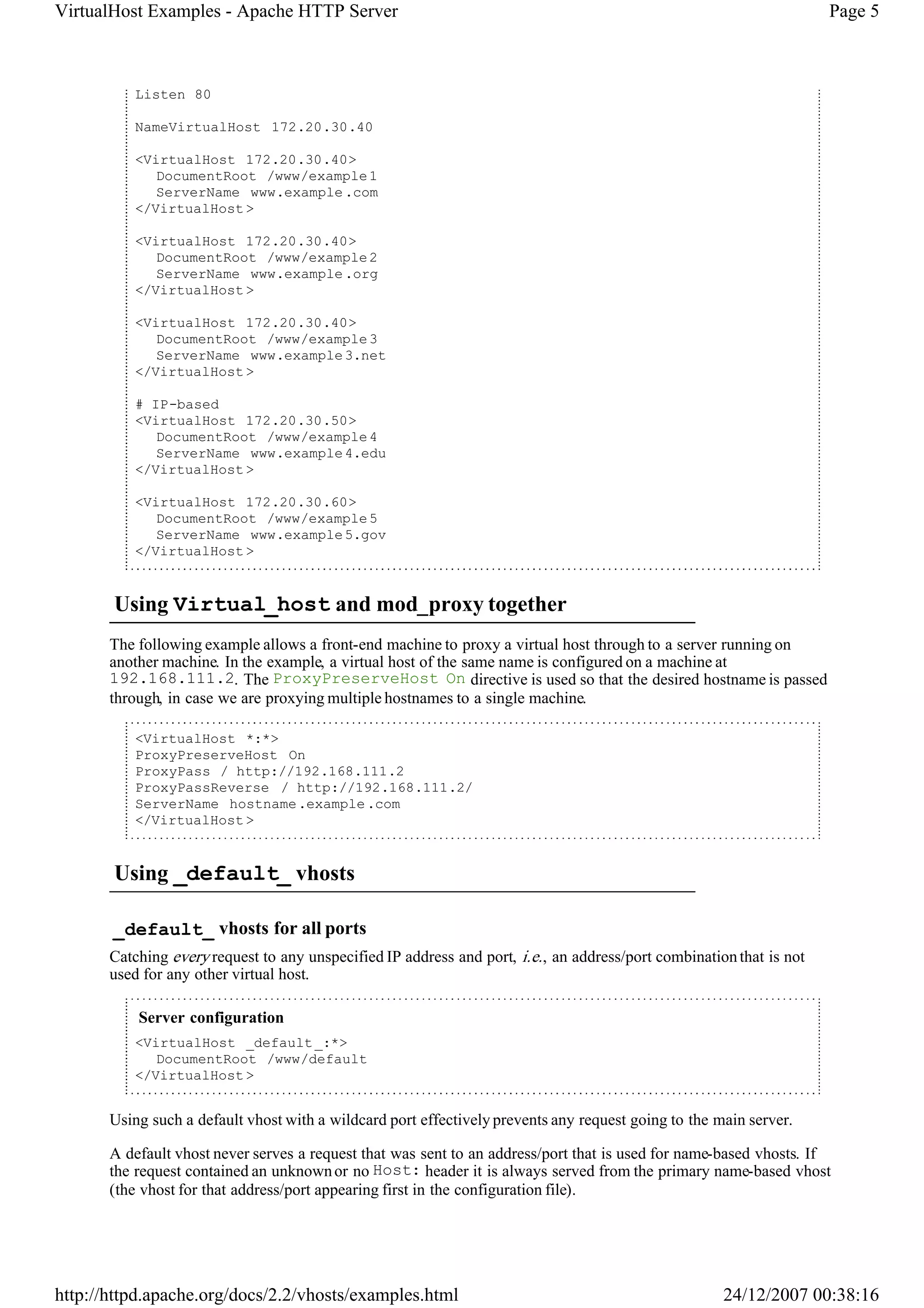 VirtualHost Examples - Apache HTTP Server                                                                              Page 5



           Listen 80

           NameVirtualHost 172.20.30.40

           <VirtualHost 172.20.30.40>
              DocumentRoot /www/example 1
              ServerName www.example .com
           </VirtualHost >

           <VirtualHost 172.20.30.40>
              DocumentRoot /www/example 2
              ServerName www.example .org
           </VirtualHost >

           <VirtualHost 172.20.30.40>
              DocumentRoot /www/example 3
              ServerName www.example 3.net
           </VirtualHost >

           # IP-based
           <VirtualHost 172.20.30.50>
              DocumentRoot /www/example 4
              ServerName www.example 4.edu
           </VirtualHost >

           <VirtualHost 172.20.30.60>
              DocumentRoot /www/example 5
              ServerName www.example 5.gov
           </VirtualHost >


       Using Virtual_host and mod_proxy together
       The following example allows a front-end machine to proxy a virtual host through to a server running on
       another machine. In the example, a virtual host of the same name is configured on a machine at
       192.168.111.2. The ProxyPreserveHost On directive is used so that the desired hostname is passed
       through, in case we are proxying multiple hostnames to a single machine.

           <VirtualHost *:*>
           ProxyPreserveHost On
           ProxyPass / http://192.168.111.2
           ProxyPassReverse / http://192.168.111.2/
           ServerName hostname .example .com
           </VirtualHost >


       Using _default_ vhosts

       _default_ vhosts for all ports
       Catching every request to any unspecified IP address and port, i.e. , an address/port combination that is not
       used for any other virtual host.

           Server configuration
           <VirtualHost _default _:*>
              DocumentRoot /www/default
           </VirtualHost >


       Using such a default vhost with a wildcard port effectively prevents any request going to the main server.

       A default vhost never serves a request that was sent to an address/port that is used for name-based vhosts. If
       the request contained an unknown or no Host: header it is always served from the primary name-based vhost
       (the vhost for that address/port appearing first in the configuration file).




http://httpd.apache.org/docs/2.2/vhosts/examples.html                                                  24/12/2007 00:38:16
 