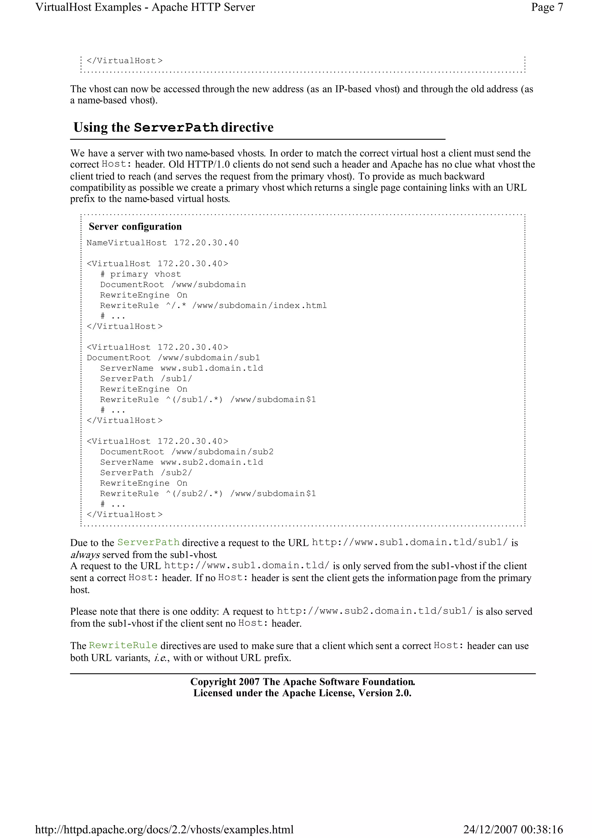 VirtualHost Examples - Apache HTTP Server                                                                           Page 7



          </VirtualHost >


       The vhost can now be accessed through the new address (as an IP-based vhost) and through the old address (as
       a name-based vhost).

       Using the ServerPath directive
       We have a server with two name-based vhosts. In order to match the correct virtual host a client must send the
       correct Host: header. Old HTTP/1.0 clients do not send such a header and Apache has no clue what vhost the
       client tried to reach (and serves the request from the primary vhost). To provide as much backward
       compatibility as possible we create a primary vhost which returns a single page containing links with an URL
       prefix to the name-based virtual hosts.

           Server configuration
          NameVirtualHost 172.20.30.40

          <VirtualHost 172.20.30.40>
             # primary vhost
             DocumentRoot /www/subdomain
             RewriteEngine On
             RewriteRule ^/.* /www/subdomain/index.html
             # ...
          </VirtualHost >

          <VirtualHost 172.20.30.40>
          DocumentRoot /www/subdomain/sub1
             ServerName www.sub1.domain.tld
             ServerPath /sub1/
             RewriteEngine On
             RewriteRule ^(/sub1/.*) /www/subdomain$1
             # ...
          </VirtualHost >

          <VirtualHost 172.20.30.40>
             DocumentRoot /www/subdomain/sub2
             ServerName www.sub2.domain.tld
             ServerPath /sub2/
             RewriteEngine On
             RewriteRule ^(/sub2/.*) /www/subdomain$1
             # ...
          </VirtualHost >


       Due to the ServerPath directive a request to the URL http://www.sub1.domain.tld/sub1/ is
       always served from the sub1-vhost.
       A request to the URL http://www.sub1.domain.tld/ is only served from the sub1-vhost if the client
       sent a correct Host: header. If no Host: header is sent the client gets the information page from the primary
       host.

       Please note that there is one oddity: A request to http://www.sub2.domain.tld/sub1/ is also served
       from the sub1-vhost if the client sent no Host: header.

       The RewriteRule directives are used to make sure that a client which sent a correct Host: header can use
       both URL variants, i.e. , with or without URL prefix.

                                   Copyright 2007 The Apache Software Foundation.
                                   Licensed under the Apache License, Version 2.0.




http://httpd.apache.org/docs/2.2/vhosts/examples.html                                               24/12/2007 00:38:16
 